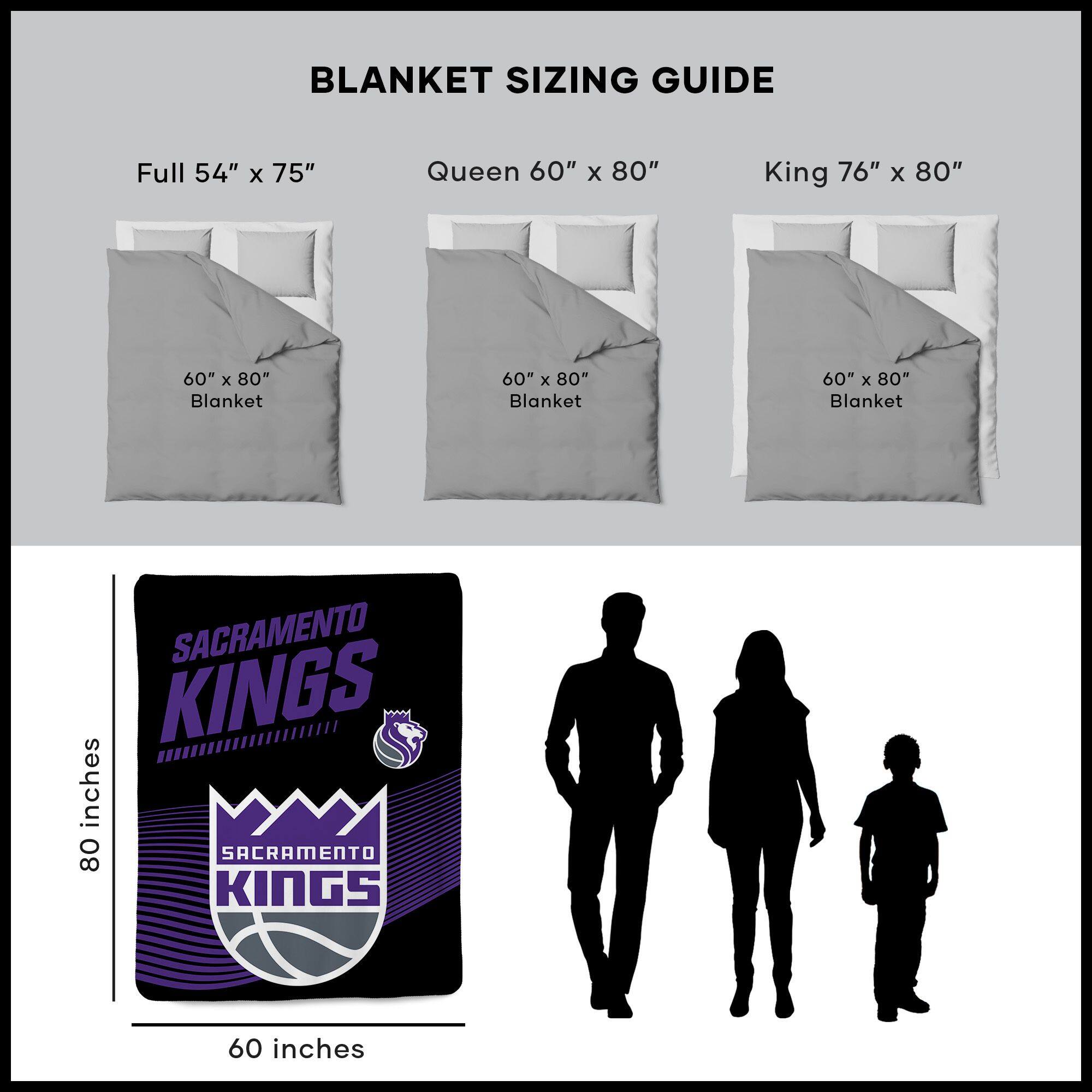 BLANKET SIZING GUIDE

Full 54" x 75"  
Queen 60" x 80"  
King 76" x 80"  

60" x 80" Blanket  
60" x 80" Blanket  
60" x 80" Blanket  

SACRAMENTO KINGS  
60 inches  
80 inches