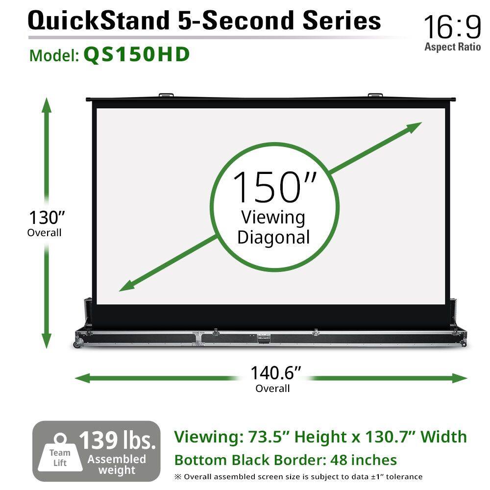 QuickStand 5-Second Series  
Model: QS150HD  
16:9 Aspect Ratio  

130" Overall  
150" Viewing Diagonal  
140.6" Overall  

Viewing: 73.5" Height x 130.7" Width  
Bottom Black Border: 48 inches  

139 lbs. Assembled weight  

*Overall assembled screen size is subject to data ±1" tolerance