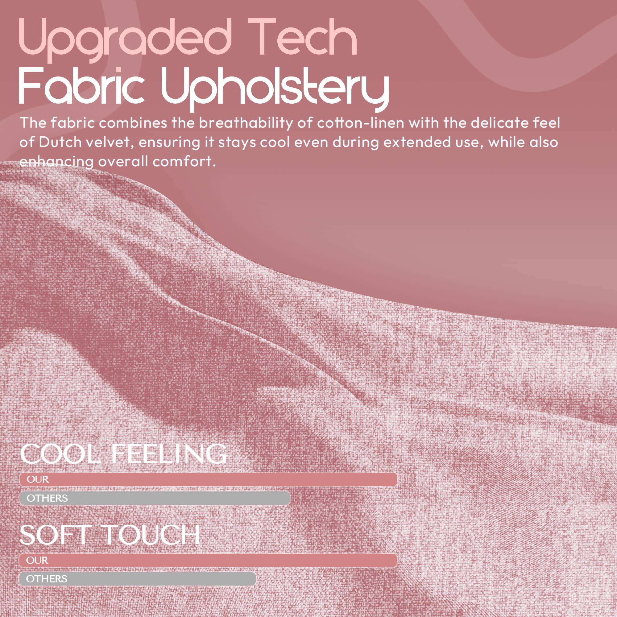 Upgraded Tech Fabric Upholstery

The fabric combines the breathability of cotton-linen with the delicate feel of Dutch velvet, ensuring it stays cool even during extended use, while also enhancing overall comfort.

COOL FEELING
OUR
OTHERS

SOFT TOUCH
OUR
OTHERS
