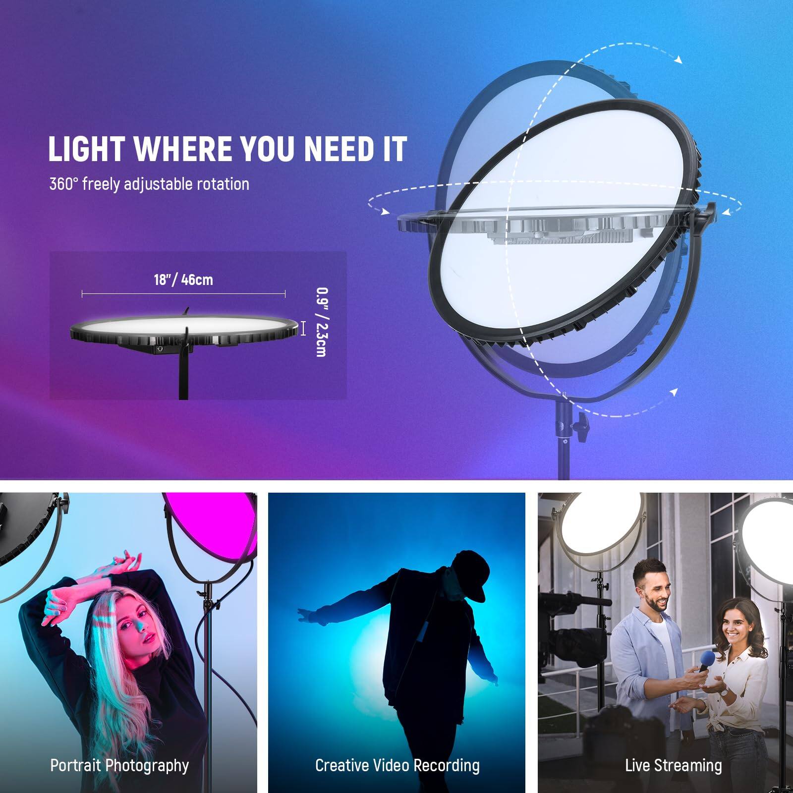 LIGHT WHERE YOU NEED IT  
360° freely adjustable rotation  
18" / 46cm  
0.9" / 2.3cm  

Portrait Photography  
Creative Video Recording  
Live Streaming