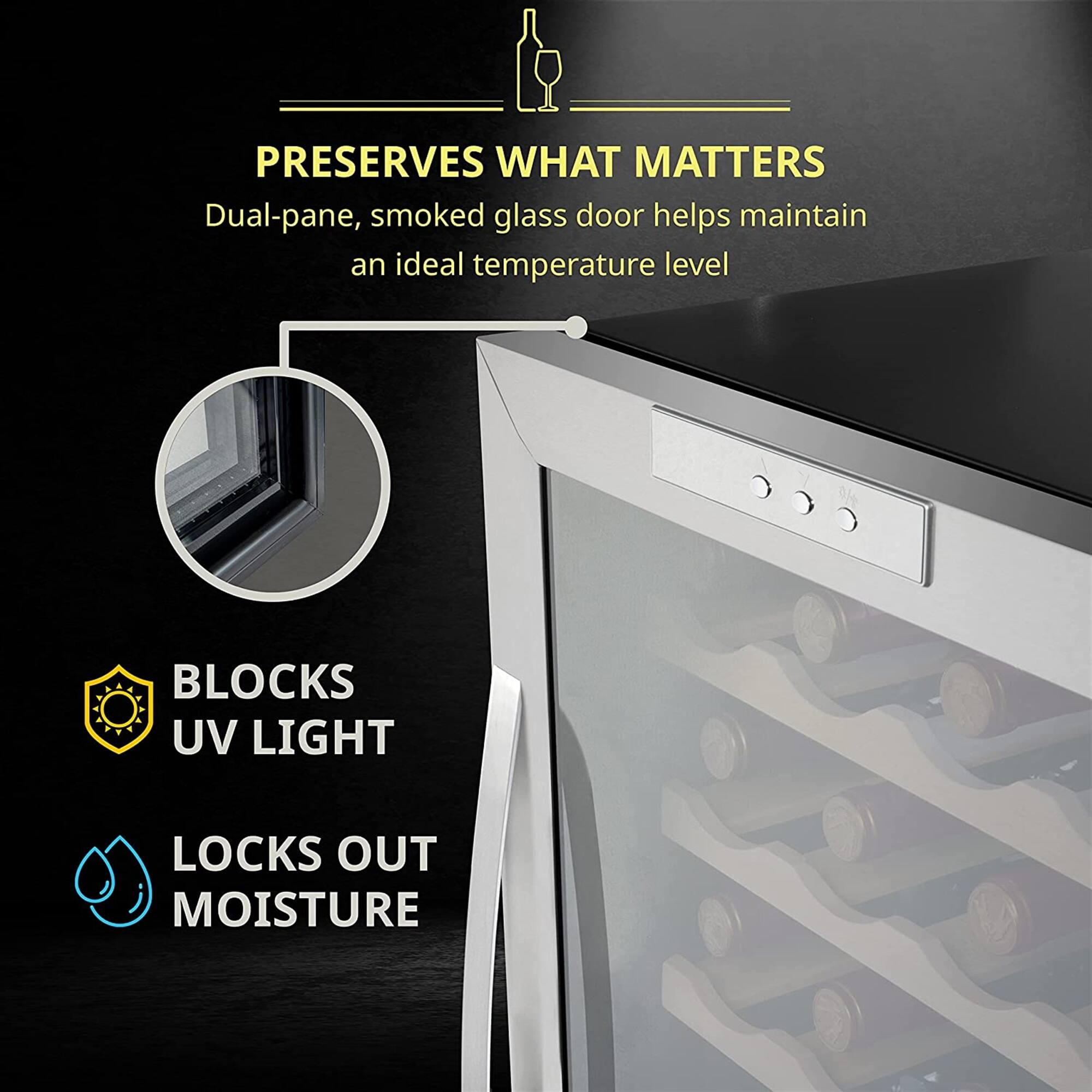 PRESERVES WHAT MATTERS  
Dual-pane, smoked glass door helps maintain an ideal temperature level  

BLOCKS UV LIGHT  
LOCKS OUT MOISTURE