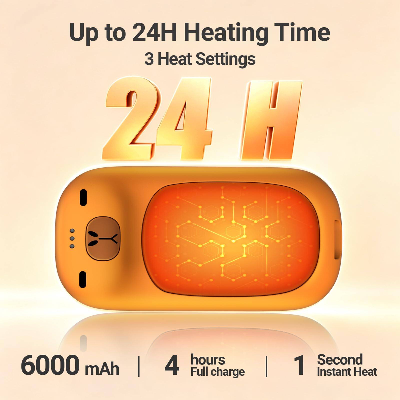 Up to 24H Heating Time  
3 Heat Settings  
24H  

6000 mAh  
4 hours Full charge  
1 Second Instant Heat