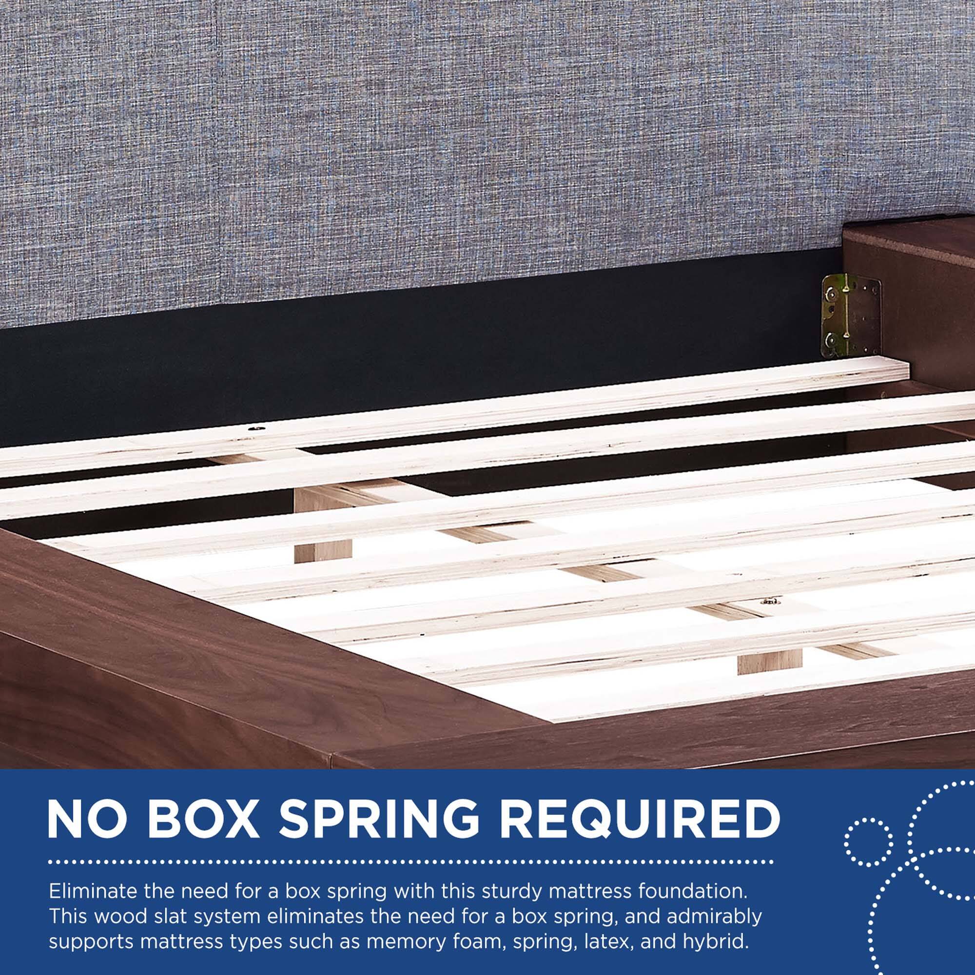 NO BOX SPRING REQUIRED

Eliminate the need for a box spring with this sturdy mattress foundation. This wood slat system eliminates the need for a box spring, and admirably supports mattress types such as memory foam, spring, latex, and hybrid.