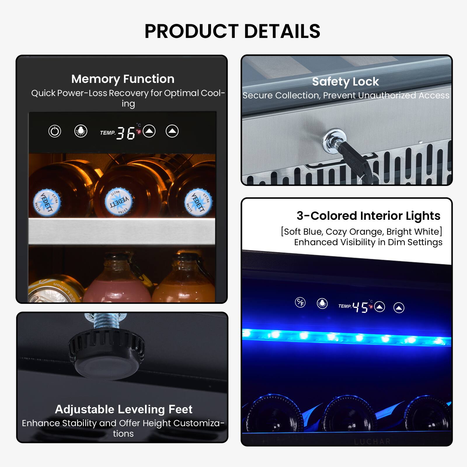 PRODUCT DETAILS

- Memory Function
  - Quick Power-Loss Recovery for Optimal Cooling
  - TEMP. 36

- Safety Lock
  - Secure Collection, Prevent Unauthorized Access

- 3-Colored Interior Lights
  - [Soft Blue, Cozy Orange, Bright White]
  - Enhanced Visibility in Dim Settings

- Adjustable Leveling Feet
  - Enhance Stability and Offer Height Customizations
  - TEMP. 45