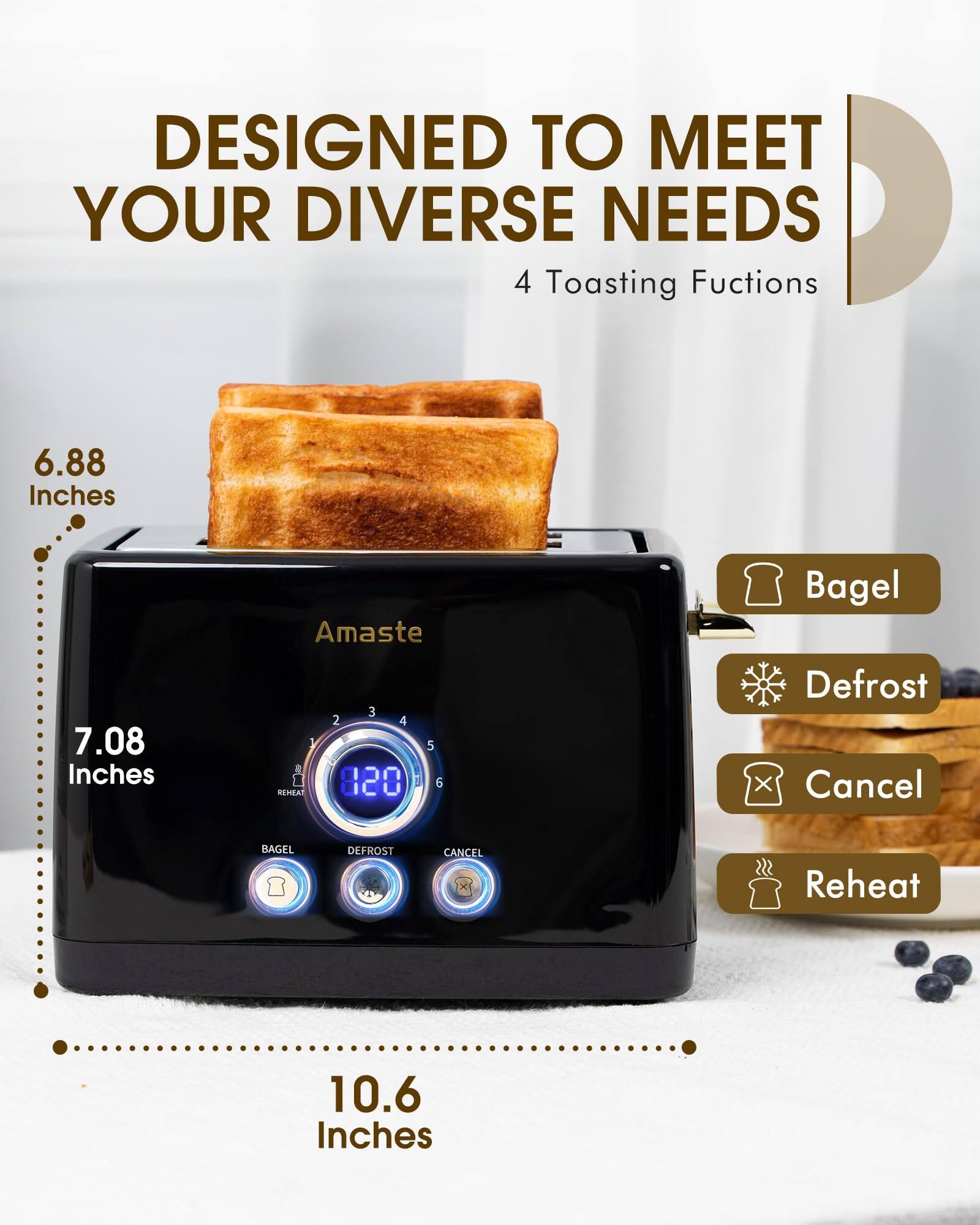 DESIGNED TO MEET YOUR DIVERSE NEEDS  
4 Toasting Functions  

6.88 Inches  
7.08 Inches  
10.6 Inches  

Amaste  

Bagel  
Defrost  
Cancel  
Reheat  

8:20