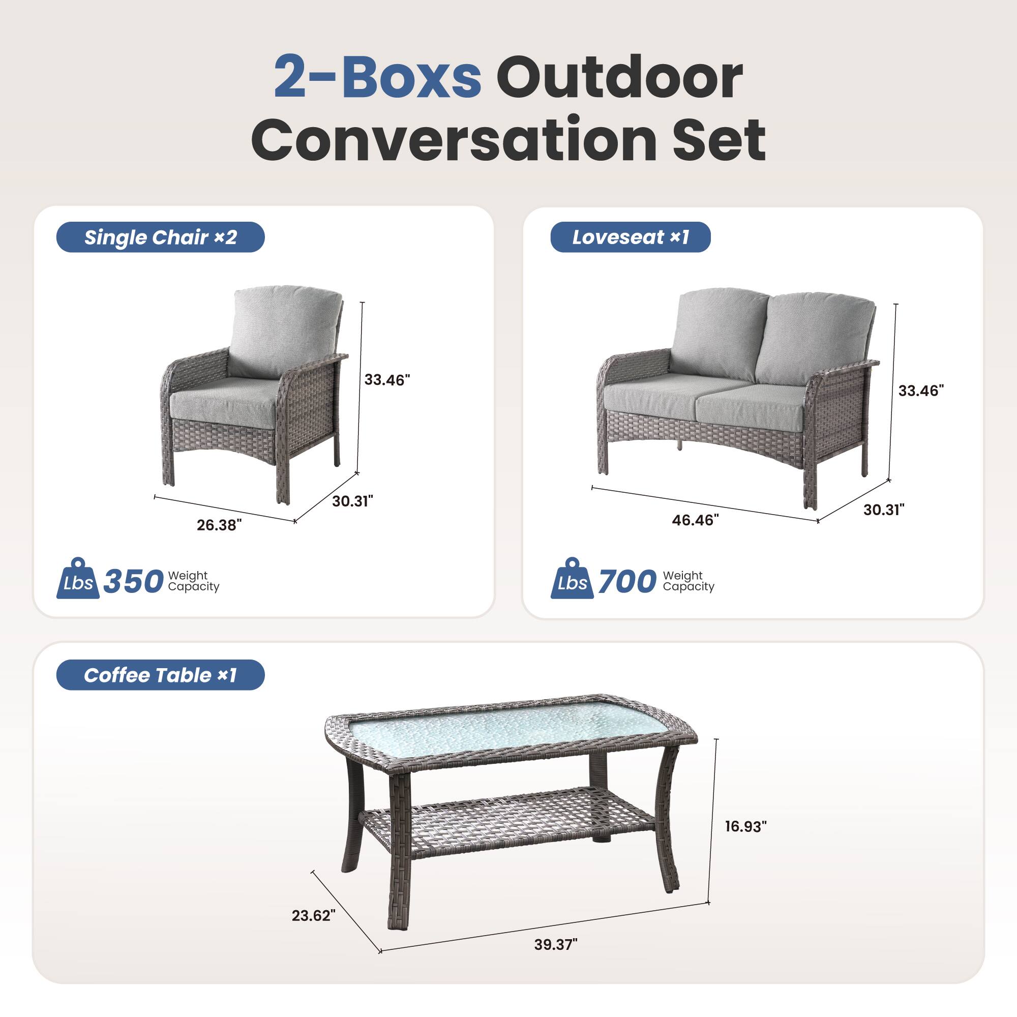 2-Boxes Outdoor Conversation Set

Single Chair x2  
33.46" H  
26.38" W  
30.31" D  
350 lbs Weight Capacity

Loveseat x1  
33.46" H  
46.46" W  
30.31" D  
700 lbs Weight Capacity

Coffee Table x1  
16.93" H  
23.62" W  
39.37" D