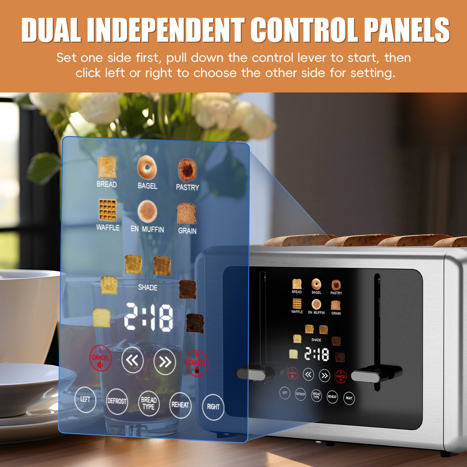 DUAL INDEPENDENT CONTROL PANELS  
Set one side first, pull down the control lever to start, then click left or right to choose the other side for setting.  

BREAD  
BAGEL  
PASTRY  
WAFFLE  
EN MUFFIN  
GRAIN  
SHADE  

2:18  
CANCEL  

LEFT  
DEFROST  
BREAD TYPE  
REHEAT  
RIGHT