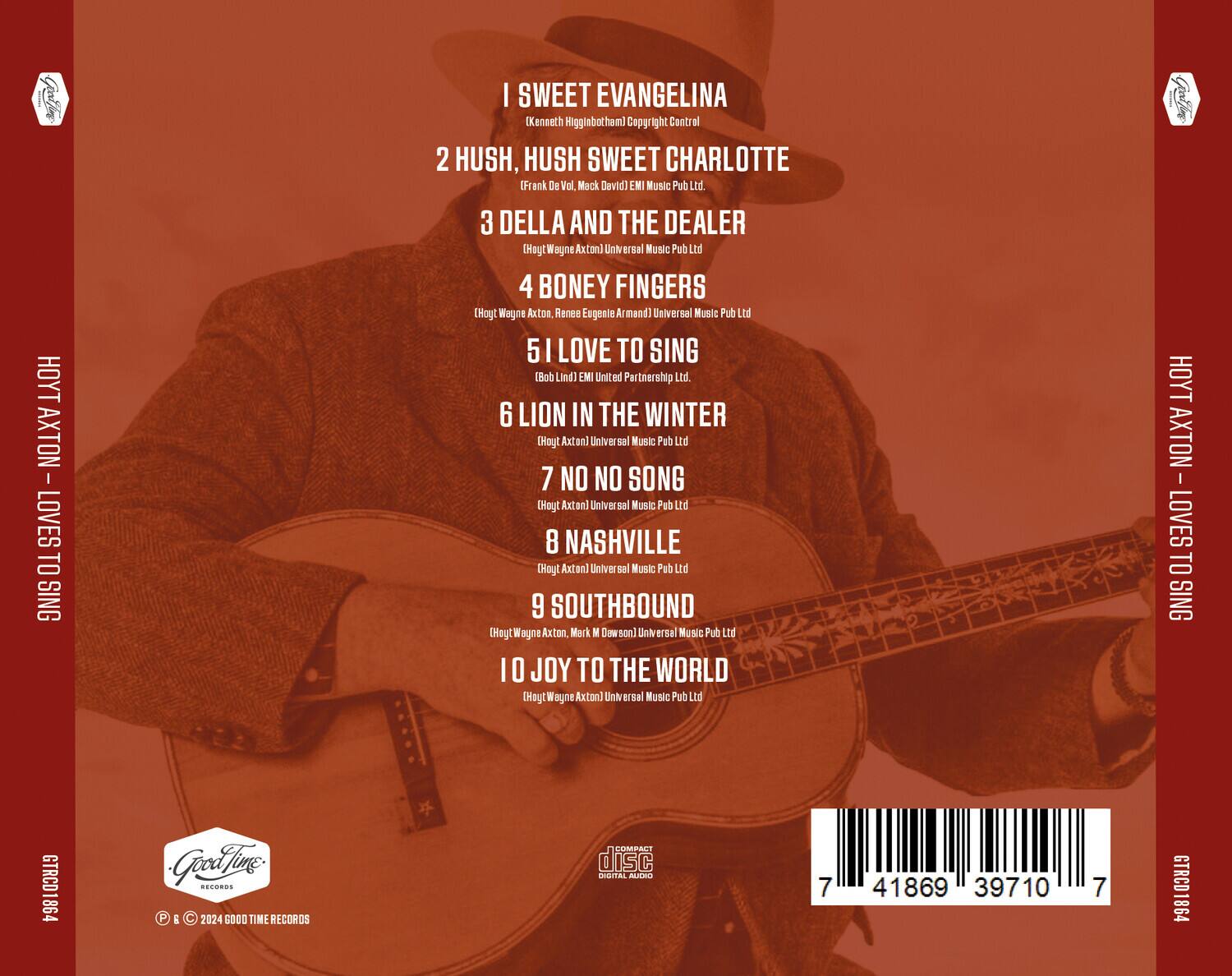 1. I Sweet Evangelina  
   (Kenneth Higginbotham) Copyright Control

2. Hush, Hush Sweet Charlotte  
   (Frank De Vol, Mack David) EMI Music Pub Ltd.

3. Della and the Dealer  
   (Hoyt Wayne Axton) Universal Music Pub Ltd.

4. Boney Fingers  
   (Hoyt Wayne Axton, Renee Eugenie Armand) Universal Music Pub Ltd.

5. I Love to Sing  
   (Bob Lind) EMI United Partnership Ltd.

6. Lion in the Winter  
   (Hoyt Axton) Universal Music Pub Ltd.

7. No No Song  
   (Hoyt Axton) Universal Music Pub Ltd.

8. Nashville  
   (Hoyt Axton) Universal Music Pub Ltd.

9. Southbound  
   (Hoyt Wayne Axton, Mark M Dowson) Universal Music Pub Ltd.

10. Joy to the World  
    (Hoyt Wayne Axton) Universal Music Pub Ltd.

---

Hoyt Axton - Loves to Sing  
GTRCD1864  
Good Time Records  
© 2024 Good Time Records  
COMPACT disc DIGITAL AUDIO  
7