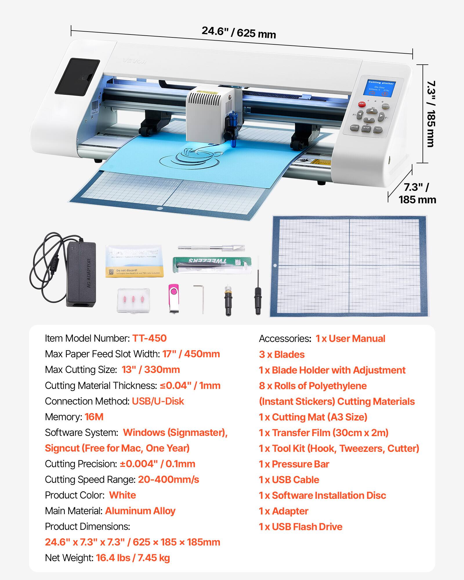24.6" / 625 mm

VEVOR

Coffing poster On-line

7.3" 185 mm

"7.3" 185 mm

AUAPTOR

ME Serversab

TWEEZERS

Item Model Number: TT-450

Accessories: 1x User Manual

Max Paper Feed Slot Width: 17" / 450mm

3 X Blades

Max Cutting Size: 13" 330mm

1x Blade Holder with Adjustment

Cutting Material Thickness: 0.04" 1mm

8 X Rolls of Polyethylene

Connection Method: USB/U-Disk (Instant Stickers)

Cutting Materials Memory: 16M

1x Cutting Mat (A3 Size)

Software System: Windows (Signmaster), 1x Transfer Film (30cm X 2m)

Signcut (Free for Mac, One Year)

1x Tool Kit (Hook, Tweezers, Cutter)

Cutting Precision: +0.004" 0.1mm

1x Pressure Bar

Cutting Speed Range: 20-400mm/s

1x USB
