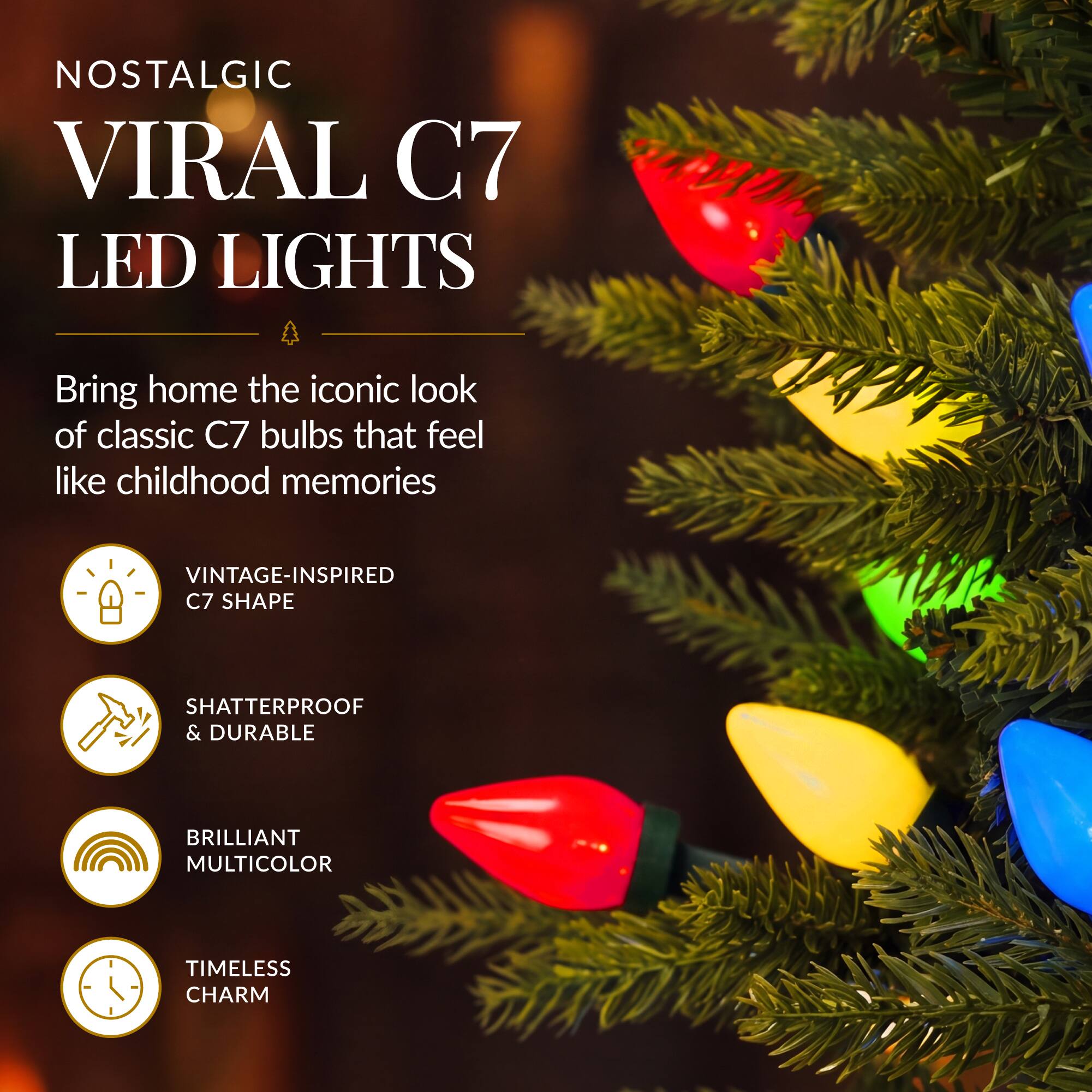 NOSTALGIC VIRAL C7 LED LIGHTS

Bring home the iconic look of classic C7 bulbs that feel like childhood memories

- VINTAGE-INSPIRED C7 SHAPE
- SHATTERPROOF & DURABLE
- BRILLIANT MULTICOLOR
- TIMELESS CHARM