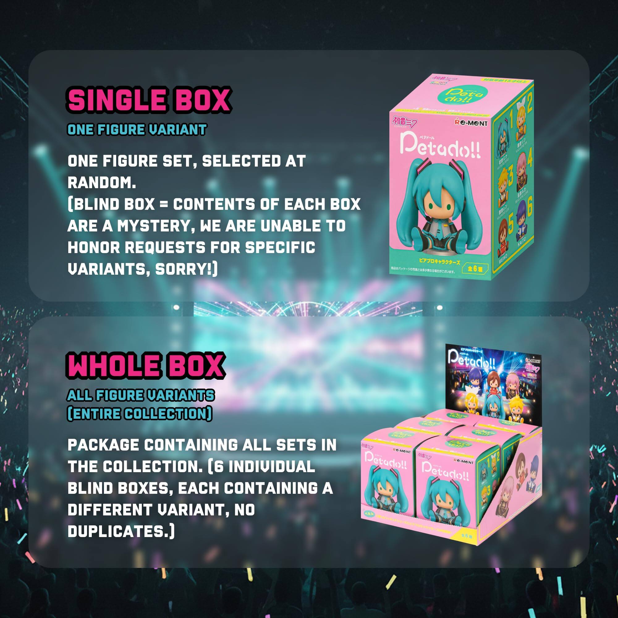 SINGLE BOX  
ONE FIGURE VARIANT  
ONE FIGURE SET, SELECTED AT RANDOM.  
[BLIND BOX = CONTENTS OF EACH BOX ARE A MYSTERY, WE ARE UNABLE TO HONOR REQUESTS FOR SPECIFIC VARIANTS, SORRY!]

WHOLE BOX  
ALL FIGURE VARIANTS  
(ENTIRE COLLECTION)  
PACKAGE CONTAINING ALL SETS IN THE COLLECTION. [6 INDIVIDUAL BLIND BOXES, EACH CONTAINING A DIFFERENT VARIANT, NO DUPLICATES.]