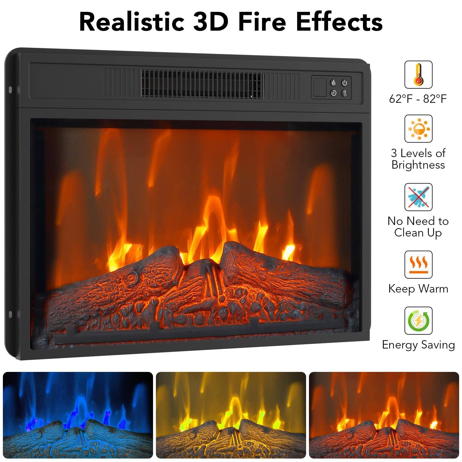 Realistic 3D Fire Effects

- 62°F - 82°F
- 3 Levels of Brightness
- No Need to Clean Up
- Keep Warm
- Energy Saving