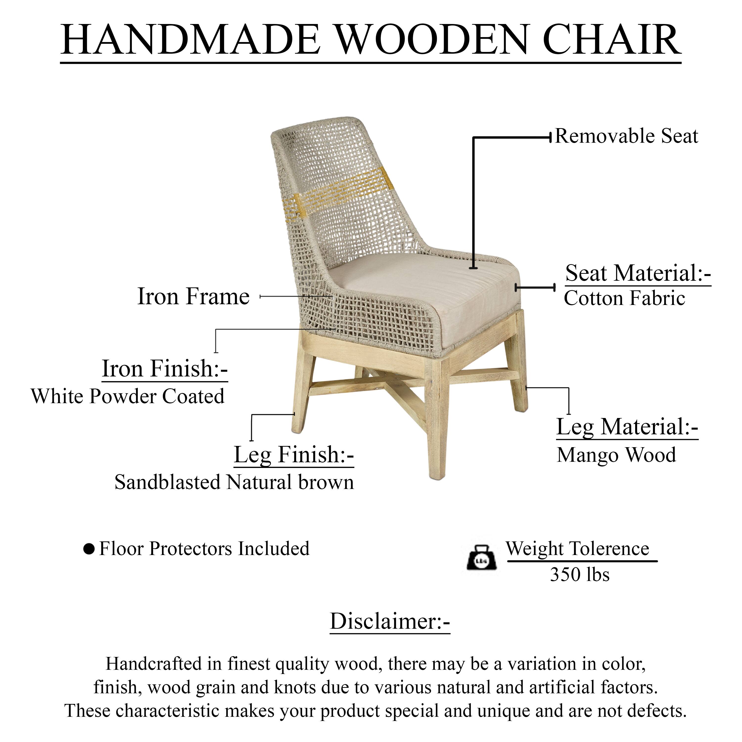**HANDMADE WOODEN CHAIR**

- **Iron Frame**
  - **Iron Finish:** White Powder Coated
  - **Leg Finish:** Sandblasted Natural brown
  - **Leg Material:** Mango Wood
  - **Seat Material:** Cotton Fabric
  - **Removable Seat**

- **Floor Protectors Included**

- **Weight Tolerance:** 350 lbs

**Disclaimer:**
Handcrafted in finest quality wood, there may be a variation in color, finish, wood grain and knots due to various natural and artificial factors. These characteristic makes your product special and unique and are not defects.