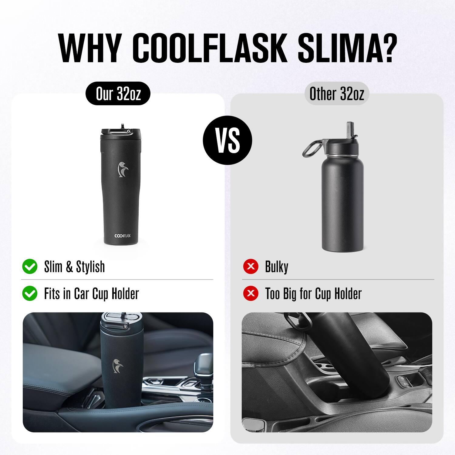 WHY COOLFLASK SLIMA?

Our 32oz  
Slim & Stylish  
Fits in Car Cup Holder

VS

Other 32oz  
Bulky  
Too Big for Cup Holder