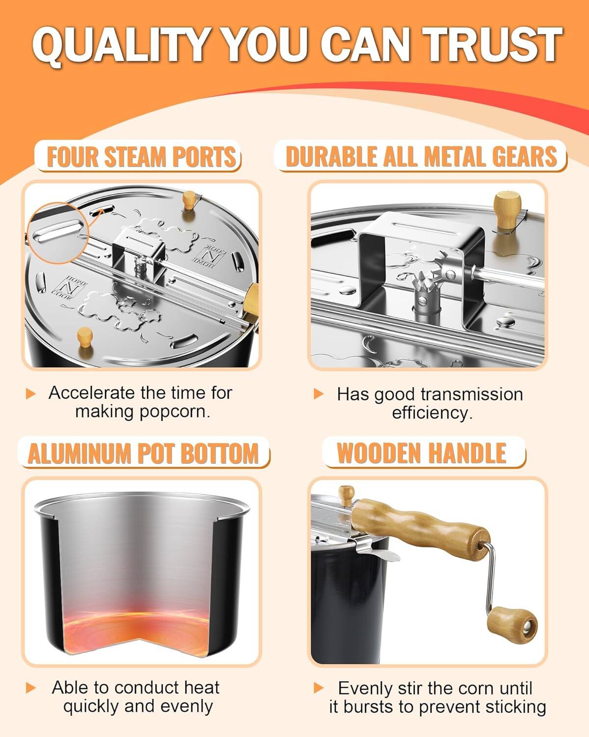 QUALITY YOU CAN TRUST

FOUR STEAM PORTS
- Accelerate the time for making popcorn.

DURABLE ALL METAL GEARS
- Has good transmission efficiency.

ALUMINUM POT BOTTOM
- Able to conduct heat quickly and evenly

WOODEN HANDLE
- Evenly stir the corn until it bursts to prevent sticking