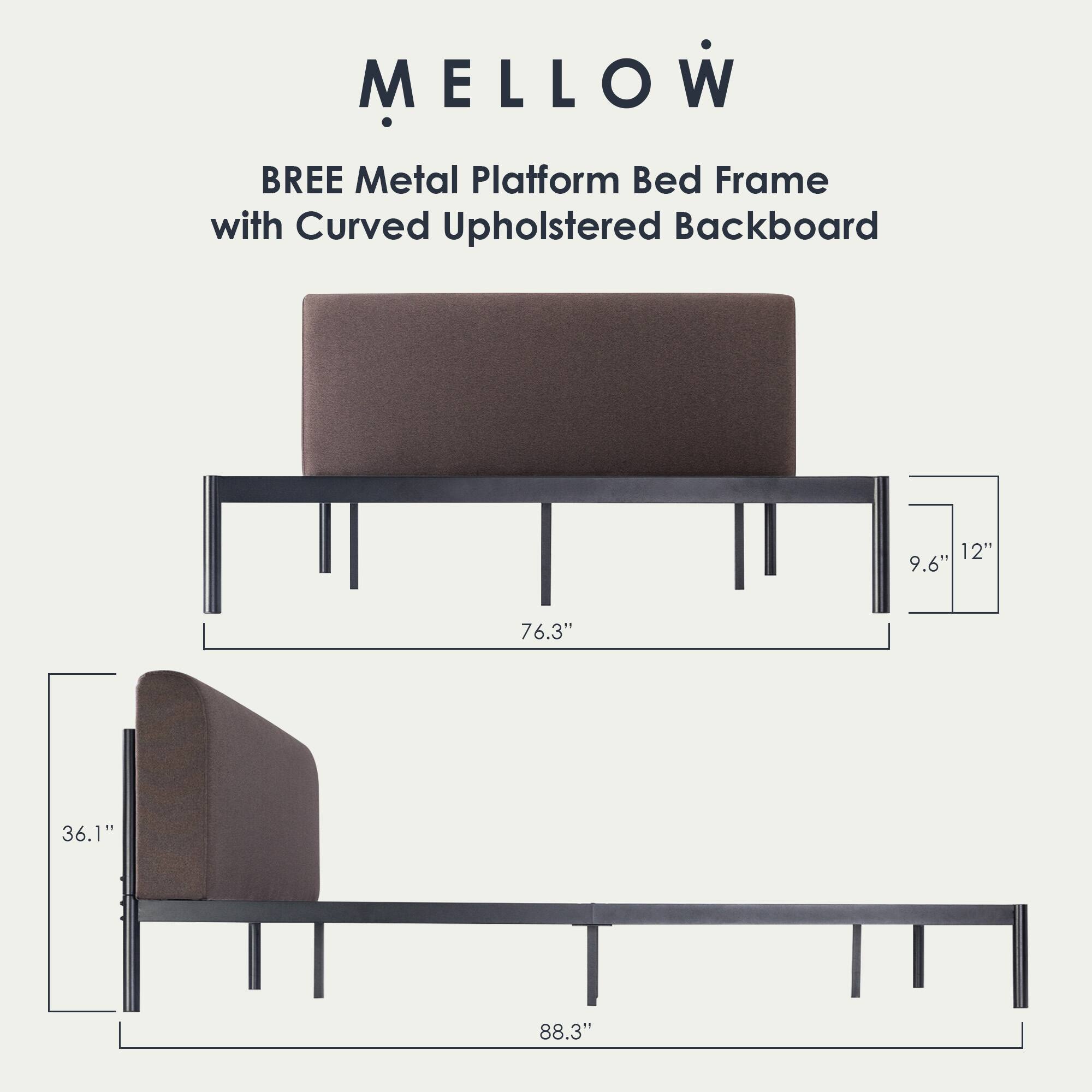MELLOW  
BREE Metal Platform Bed Frame with Curved Upholstered Backboard  

Dimensions:  
- Height: 12"  
- Depth: 9.6"  
- Width: 76.3"  
- Length: 88.3"  
- Headboard Height: 36.1"