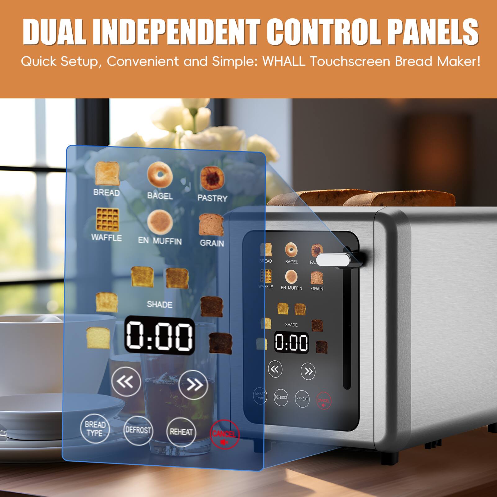 DUAL INDEPENDENT CONTROL PANELS  
Quick Setup, Convenient and Simple: WHALL Touchscreen Bread Maker!  

BREAD  
BAGEL  
PASTRY  
WAFFLE  
EN MUFFIN  
GRAIN  

SHADE 0:00  

BREAD TYPE  
DEFROST  
REHEAT  
CANCEL  

SHADE 0:00  

BREAD TYPE  
DEFROST  
REHEAT  
CANCEL