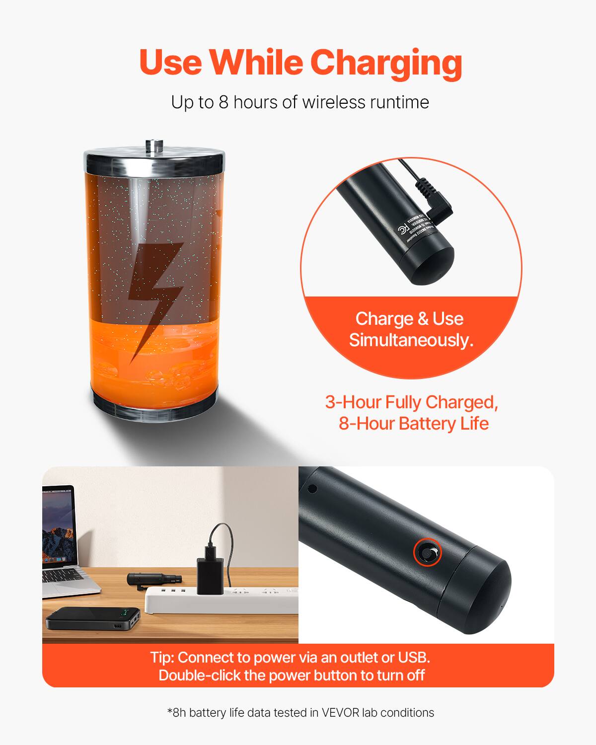 Use While Charging  
Up to 8 hours of wireless runtime  

Charge & Use Simultaneously.  

3-Hour Fully Charged, 8-Hour Battery Life  

Tip: Connect to power via an outlet or USB.  
Double-click the power button to turn off  

*8h battery life data tested in VEVOR lab conditions