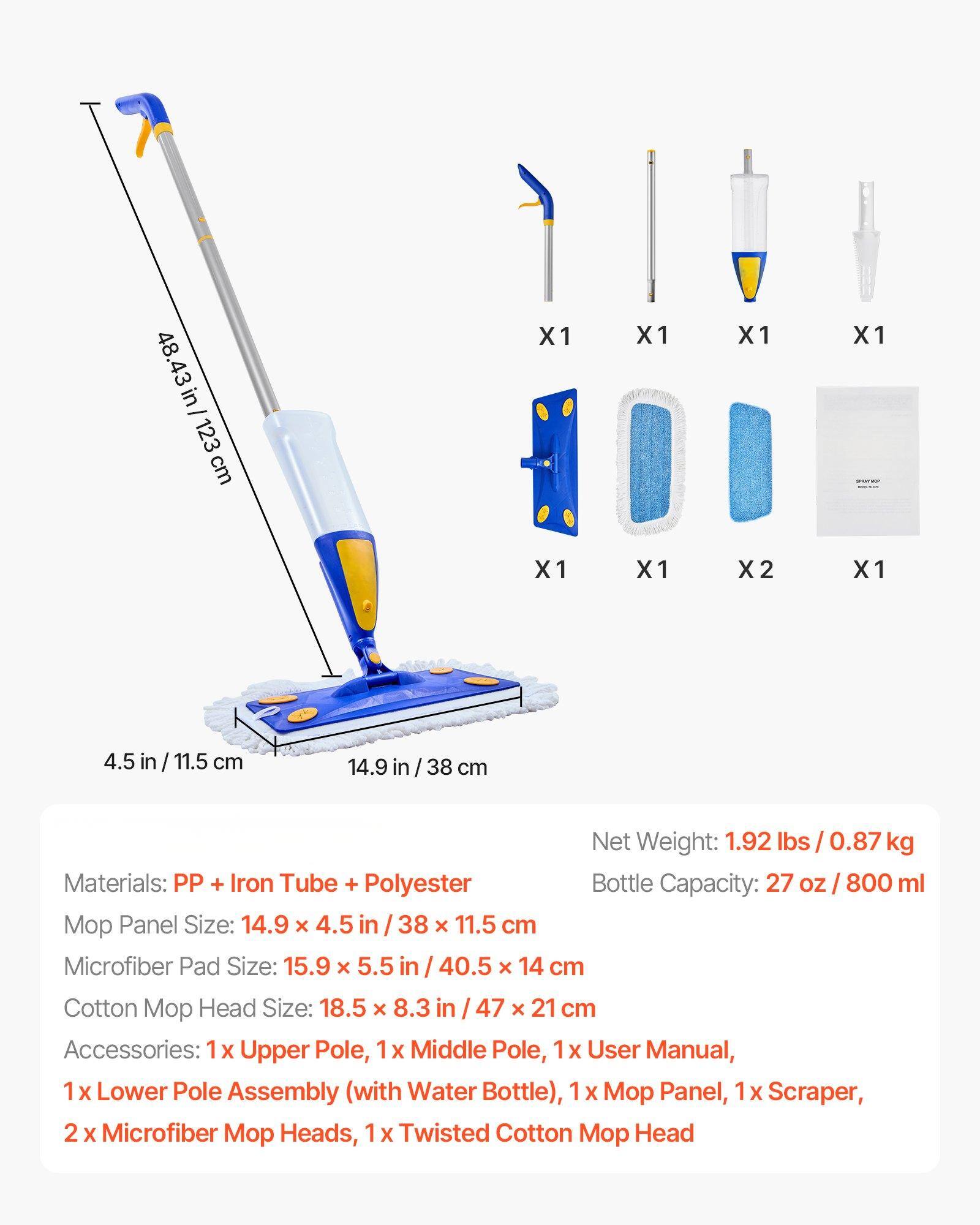 48.43 in / 123 cm  
14.9 in / 38 cm  
4.5 in / 11.5 cm  

Net Weight: 1.92 lbs / 0.87 kg  
Bottle Capacity: 27 oz / 800 ml  

Materials: PP + Iron Tube + Polyester  

Mop Panel Size: 14.9 x 4.5 in / 38 x 11.5 cm  
Microfiber Pad Size: 15.9 x 5.5 in / 40.5 x 14 cm  
Cotton Mop Head Size: 18.5 x 8.3 in / 47 x 21 cm  

Accessories:  
1 x Upper Pole  
1 x Middle Pole  
1 x Lower Pole Assembly (with Water Bottle)  
1 x Mop Panel  
1 x Scraper  
2 x Microfiber Mop Heads  
1 x Twisted Cotton Mop Head  
1 x User Manual