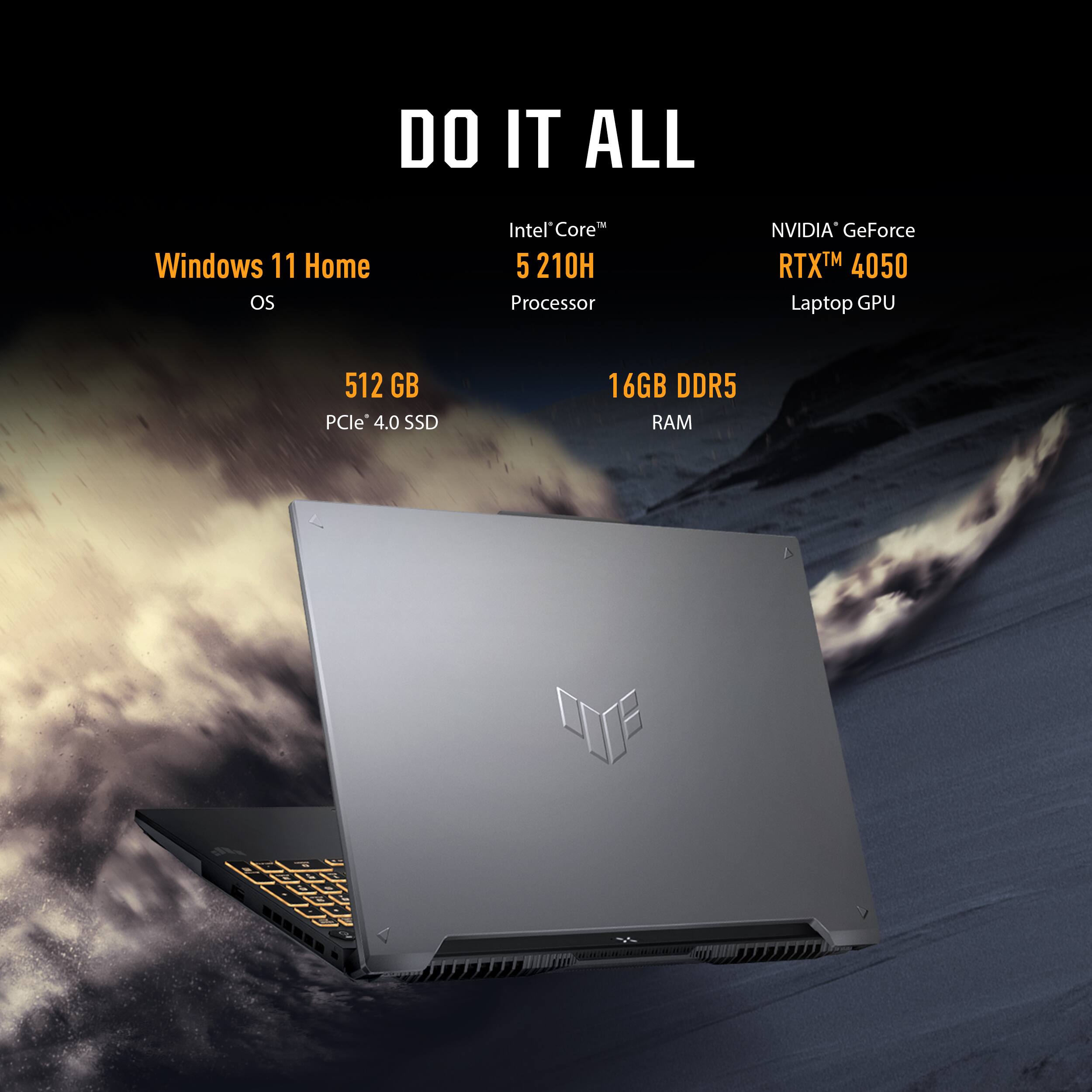 DO IT ALL

Windows 11 Home  
OS

Intel Core™ i5 210H  
Processor

NVIDIA GeForce RTX™ 4050  
Laptop GPU

512 GB  
PCIe 4.0 SSD

16GB DDR5  
RAM