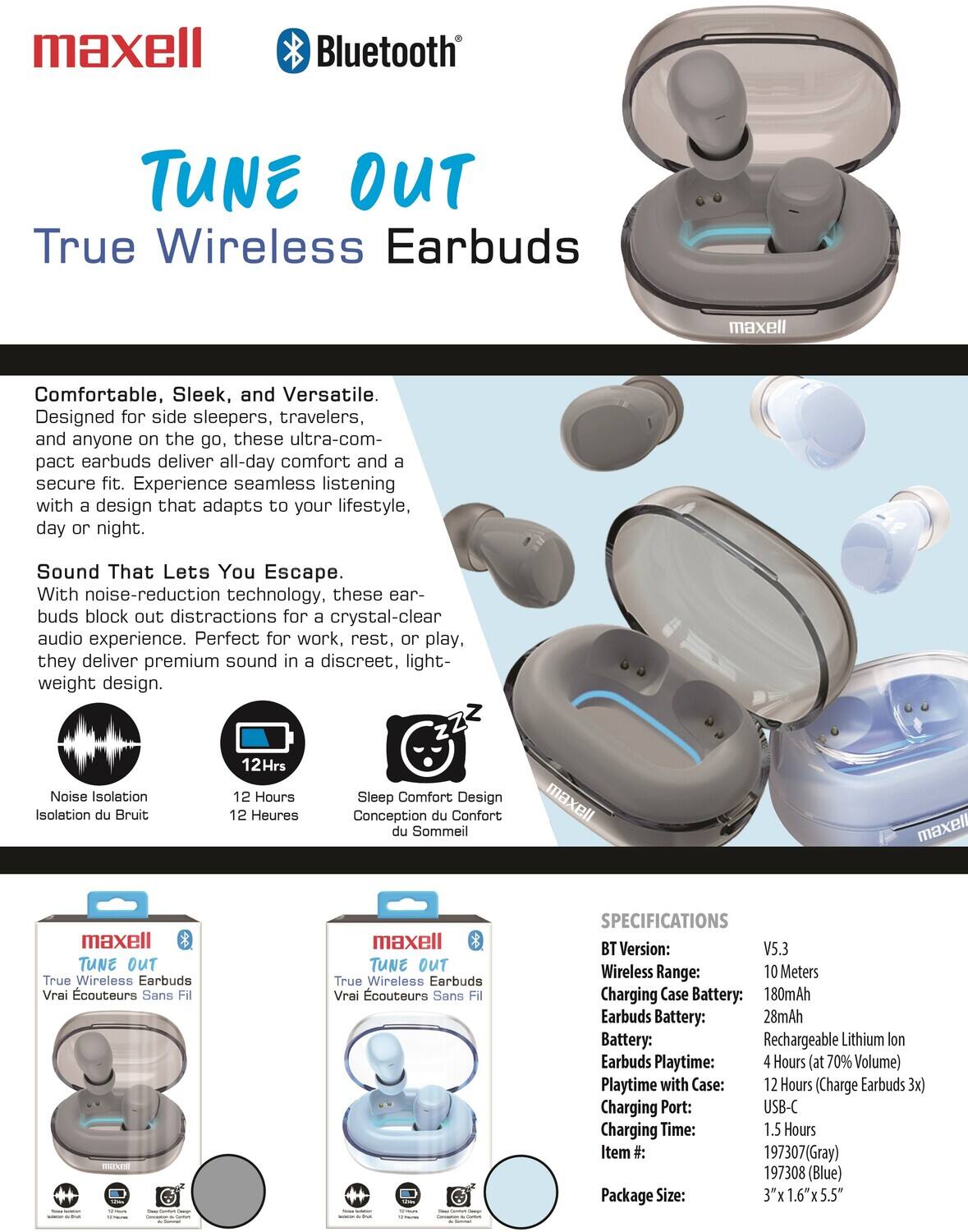 maxell Bluetooth TUNE OUT True Wireless Earbuds

Comfortable, Sleek, and Versatile. Designed for side sleepers, travelers, and anyone on the go, these ultra-compact earbuds deliver all-day comfort and a secure fit. Experience seamless listening with a design that adapts to your lifestyle, day or night.

Sound That Lets You Escape. With noise-reduction technology, these earbuds block out distractions for a crystal-clear audio experience. Perfect for work, rest, or play, they deliver premium sound in a discreet, lightweight design.

Noise Isolation
12 Hours
Sleep Comfort Design

maxell TUNE OUT True Wireless Earbuds

SPECIFICATIONS
BT Version: V5.3
Wireless Range: 10 Meters
Charging Case Battery: 180mAh
Earbuds Battery: 28mAh
Battery: Rechargeable Lithium Ion
Earbuds Playtime: 4 Hours (at 70% Volume)
Playtime with Case: 12 Hours (Charge Earbuds 3x)
Charging Port: USB-C
Charging Time: 1.5 Hours
Item #: 1973037(Gray) 1