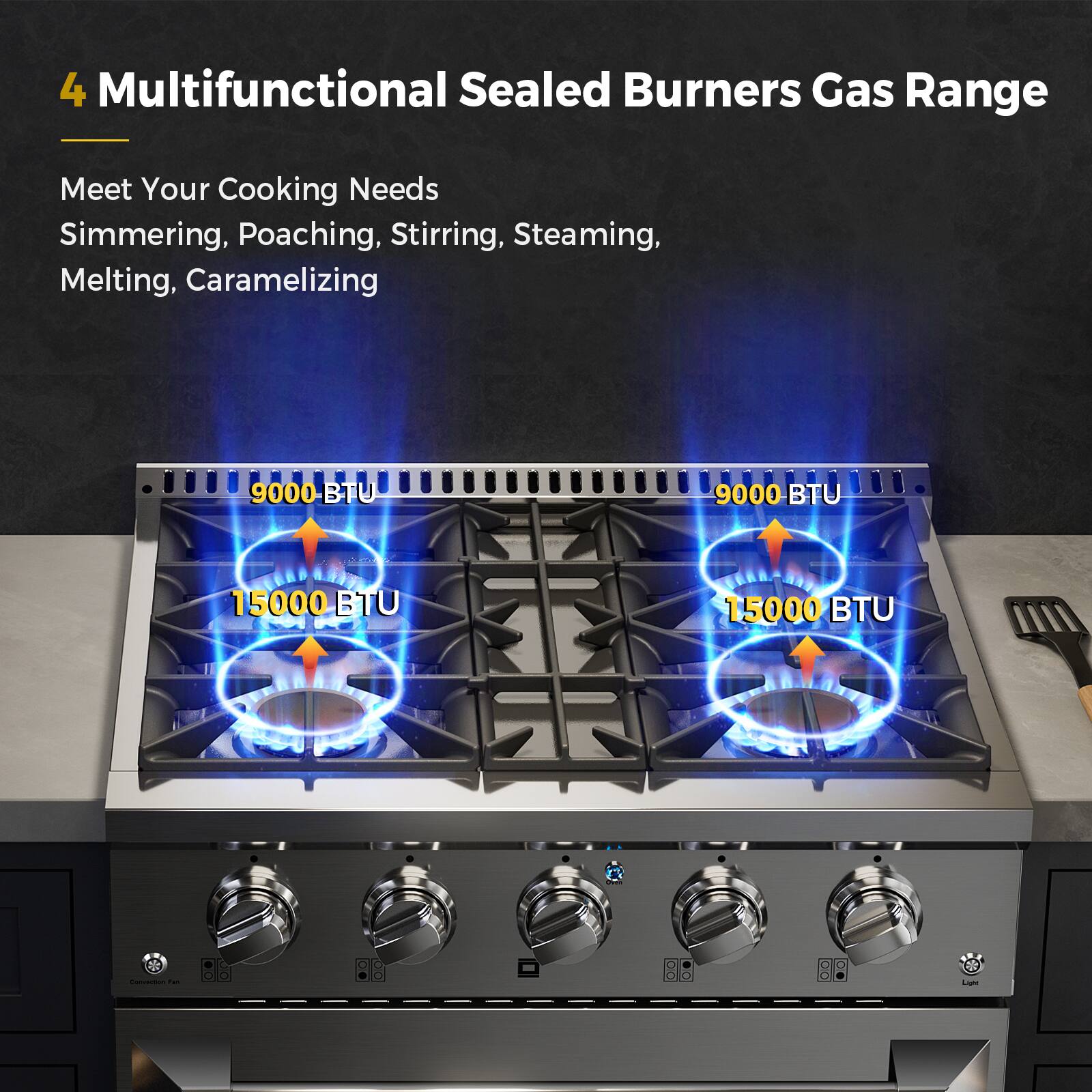 4 Multifunctional Sealed Burners Gas Range
Meet Your Cooking Needs
Simmering, Poaching, Stirring, Steaming, Melting, Caramelizing
9000 BTU
9000 BTU
15000 BTU
15000 BTU