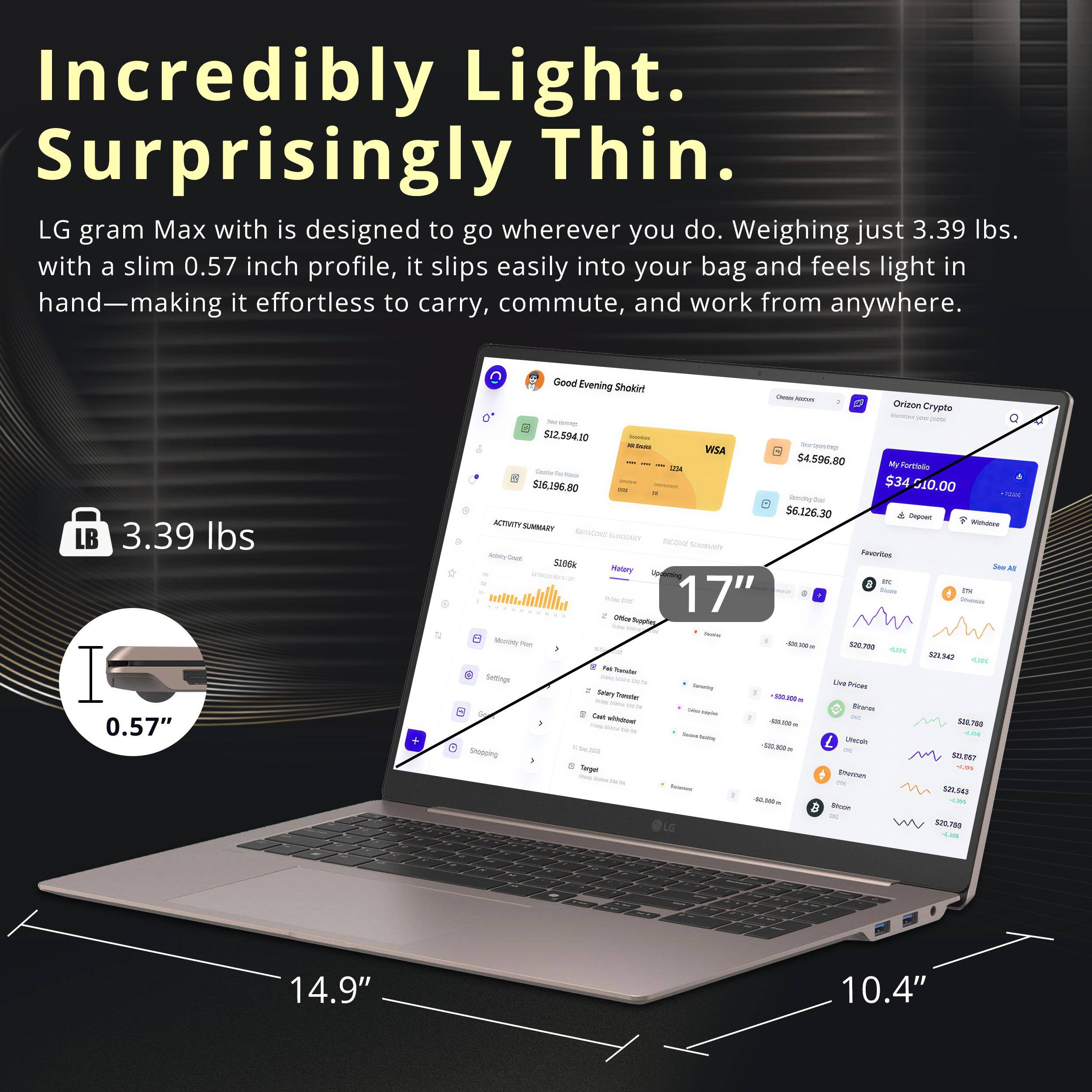 Incredibly Light. Surprisingly Thin.  
LG gram Max with is designed to go wherever you do. Weighing just 3.39 lbs. with a slim 0.57 inch profile, it slips easily into your bag and feels light in hand—making it effortless to carry, commute, and work from anywhere.  

LB 3.39 lbs  
0.57"  
14.9"  
10.4"