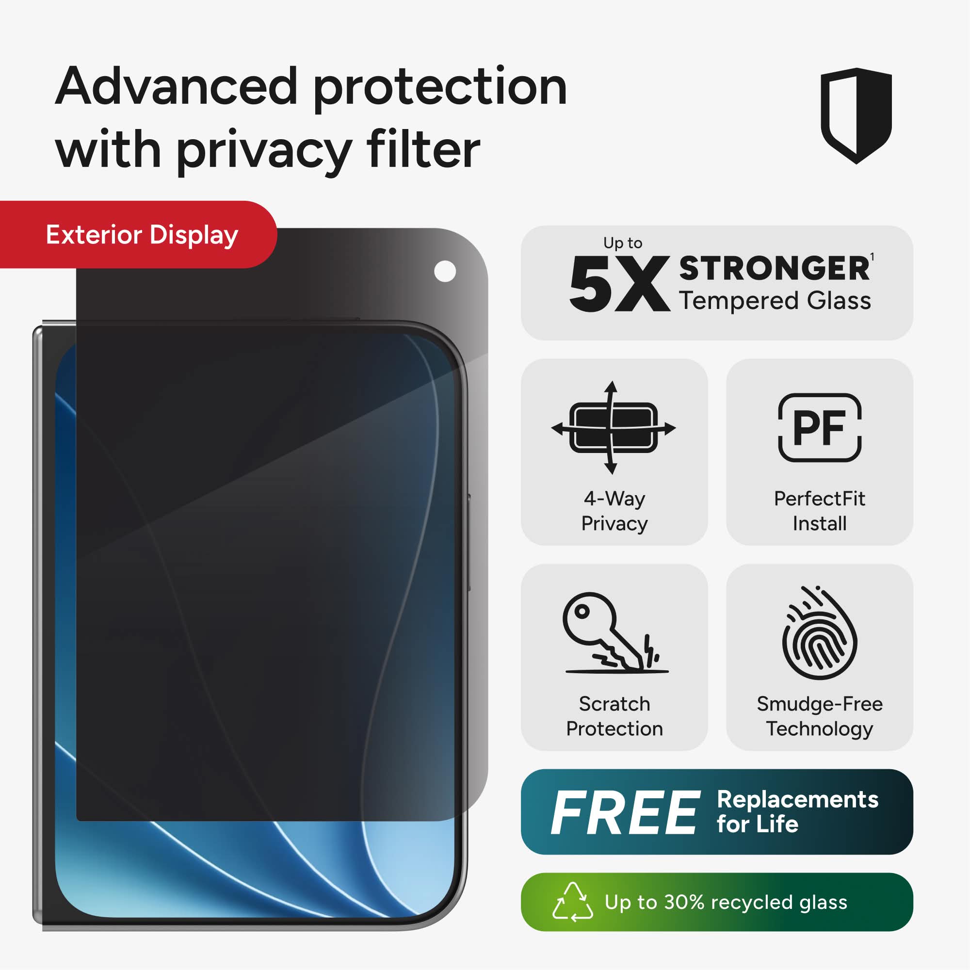 Advanced protection with privacy filter

Exterior Display

Up to 5X STRONGER Tempered Glass

4-Way Privacy

PerfectFit Install

Scratch Protection

Smudge-Free Technology

FREE Replacements for Life

Up to 30% recycled glass