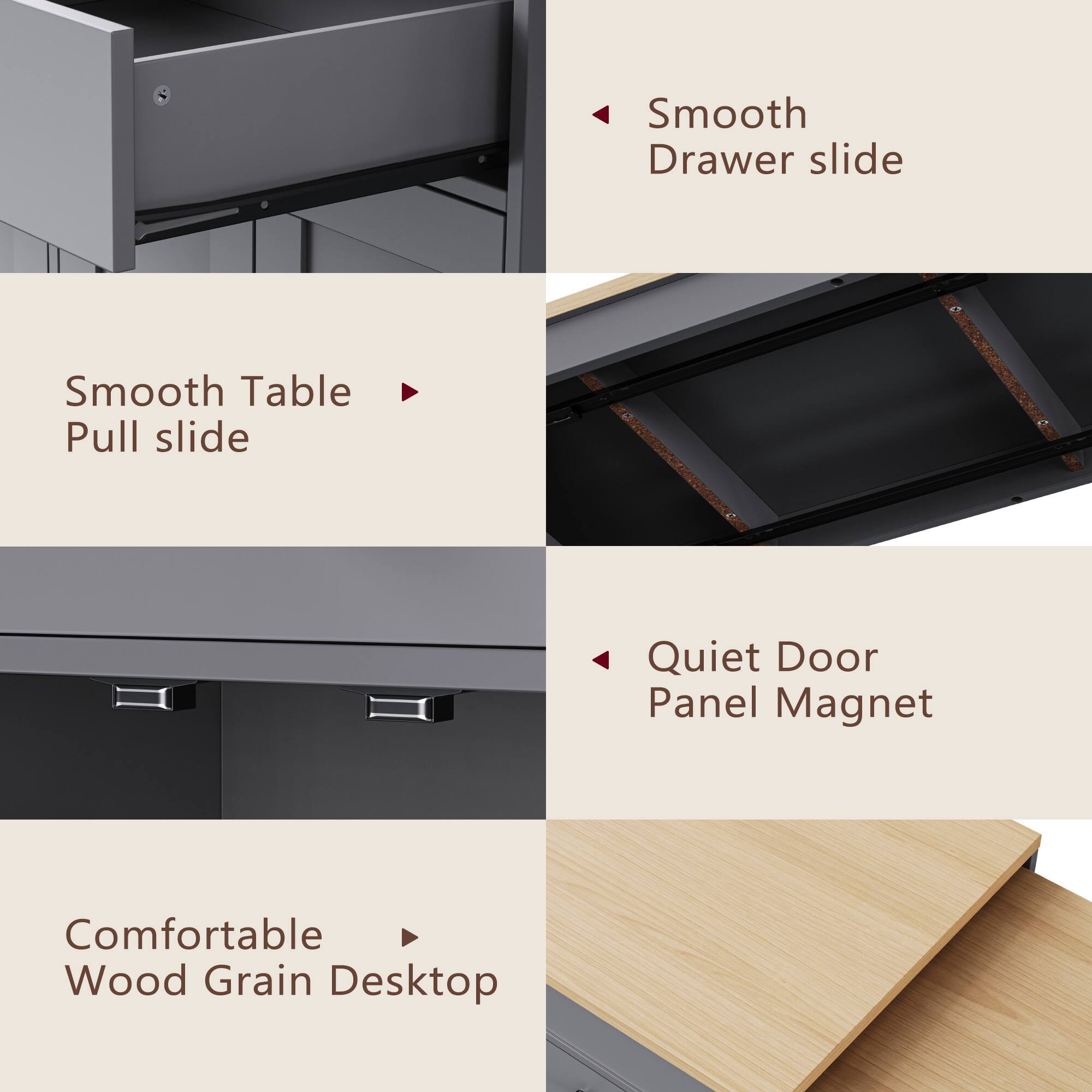 - Smooth Table Pull slide
- Smooth Drawer slide
- Quiet Door Panel Magnet
- Comfortable Wood Grain Desktop