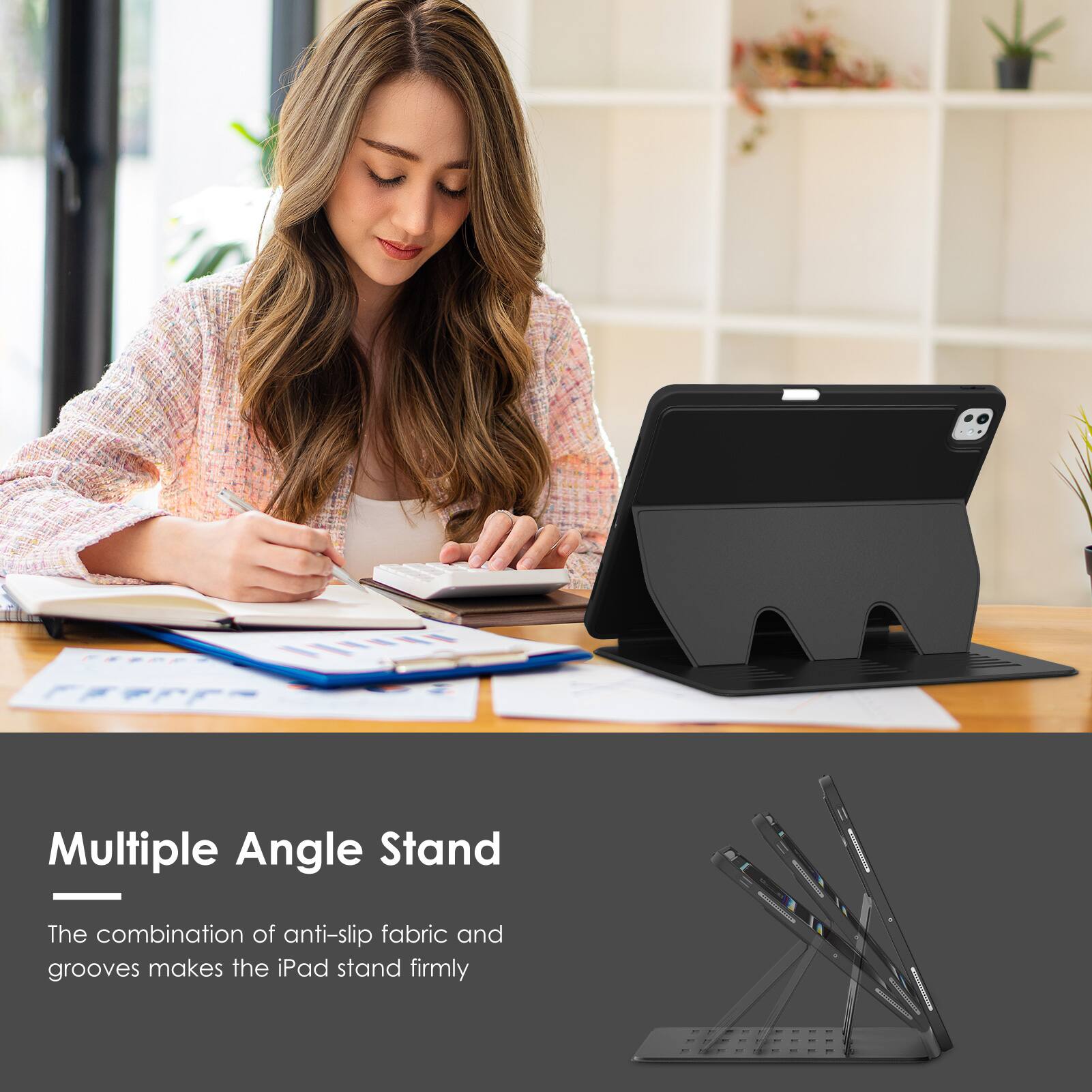 Multiple Angle Stand

The combination of anti-slip fabric and grooves makes the iPad stand firmly.