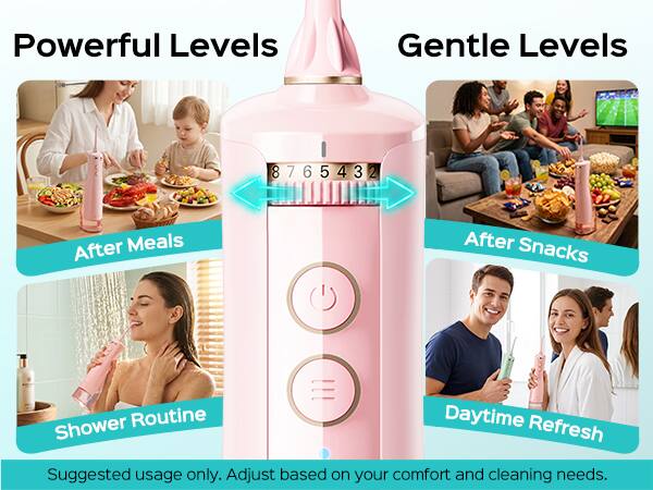 Powerful Levels Gentle Levels  
8 7 6 5 4 3 2  
After Meals After Snacks Shower Routine Daytime Refresh  
Suggested usage only. Adjust based on your comfort and cleaning needs.