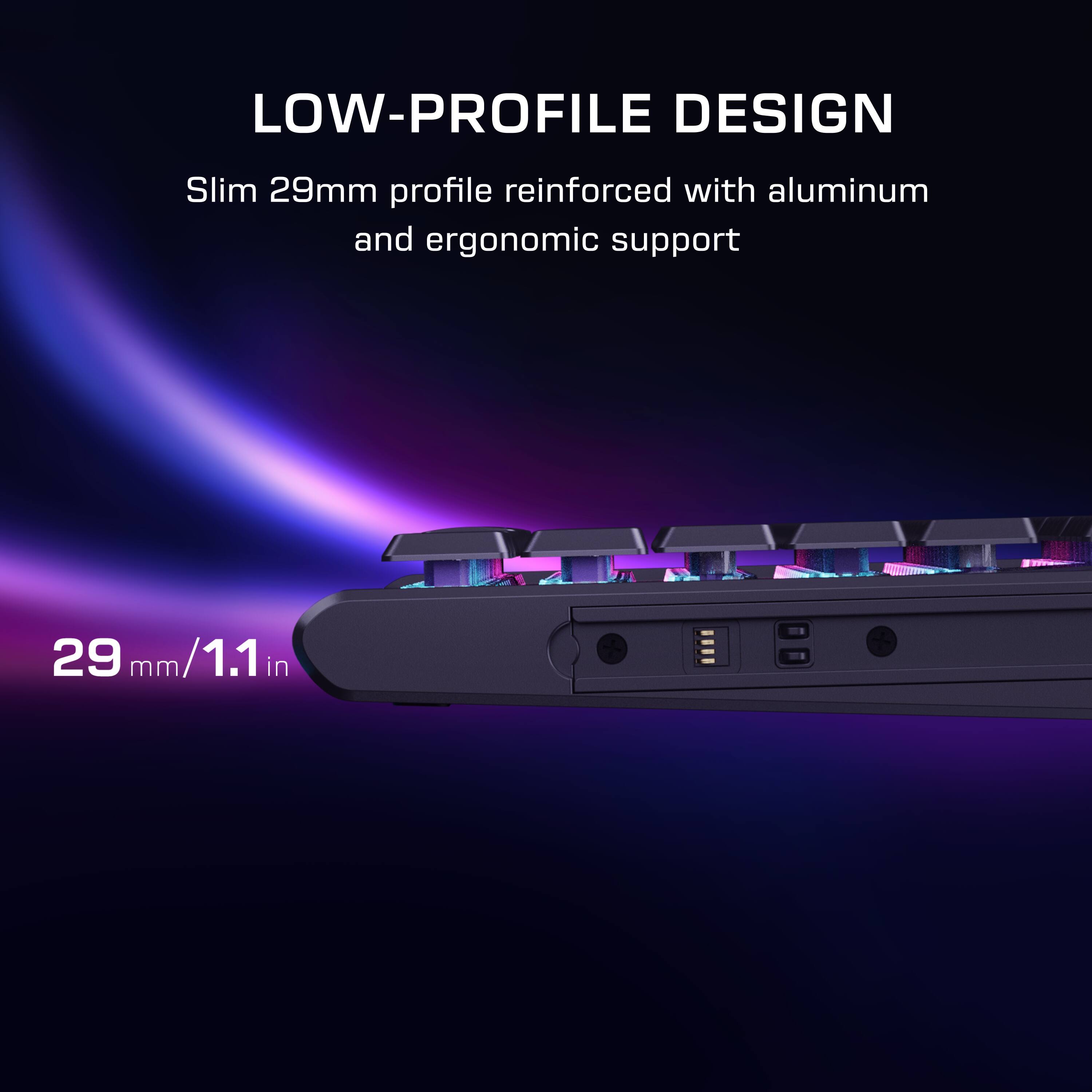 LOW-PROFILE DESIGN  
Slim 29mm profile reinforced with aluminum and ergonomic support  
29 mm/1.1 in