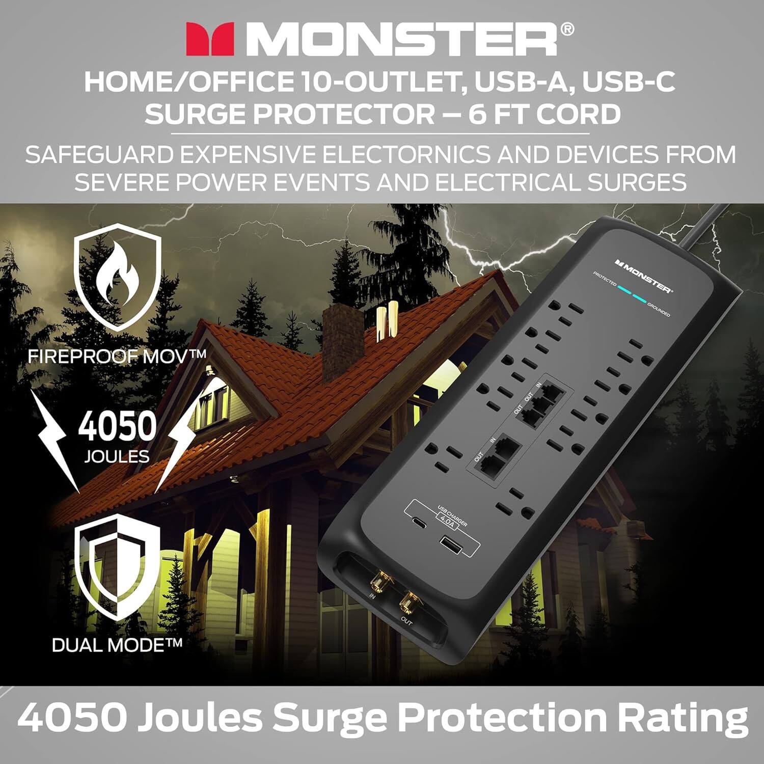 MONSTER HOME/OFFICE 10-OUTLET, USB-A, USB-C SURGE PROTECTOR-6 - 6 FT CORD SAFEGUARD EXPENSIVE ELECTRONICS AND DEVICES FROM SEVERE POWER EVENTS AND ELECTRICAL SURGES MONSTER TEFT SAFEGUARD EXPENSIVE ELECTRONICS AND DEVICES FROM SEVERE POWER EVENTS AND ELECTRICAL SURGES 4050 JOULES SURGE PROTECTION RATING DUAL MODETM OUT 4050 Joules Surge Protection Rating