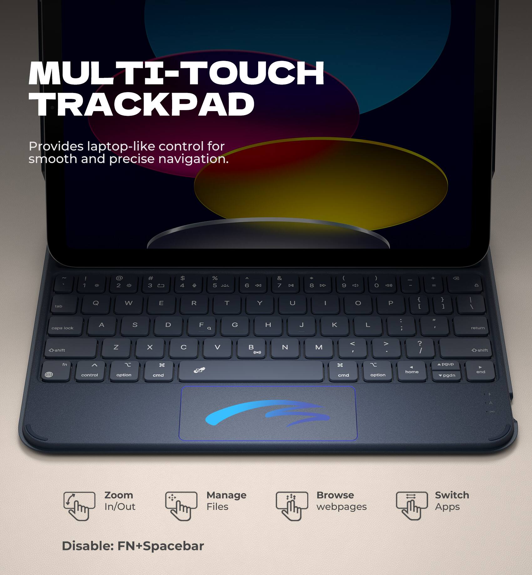MULTI-TOUCH TRACKPAD  
Provides laptop-like control for smooth and precise navigation.

- Zoom In/Out
- Manage Files
- Browse webpages
- Switch Apps

Disable: FN+Spacebar