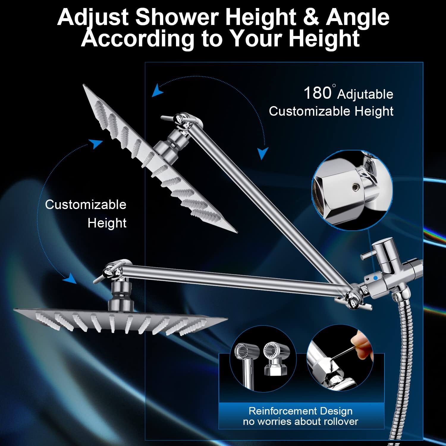 Adjust Shower Height & Angle According to Your Height

180 Adjustable Customizable Height

Customizable Height

Reinforcement Design no worries about rollover