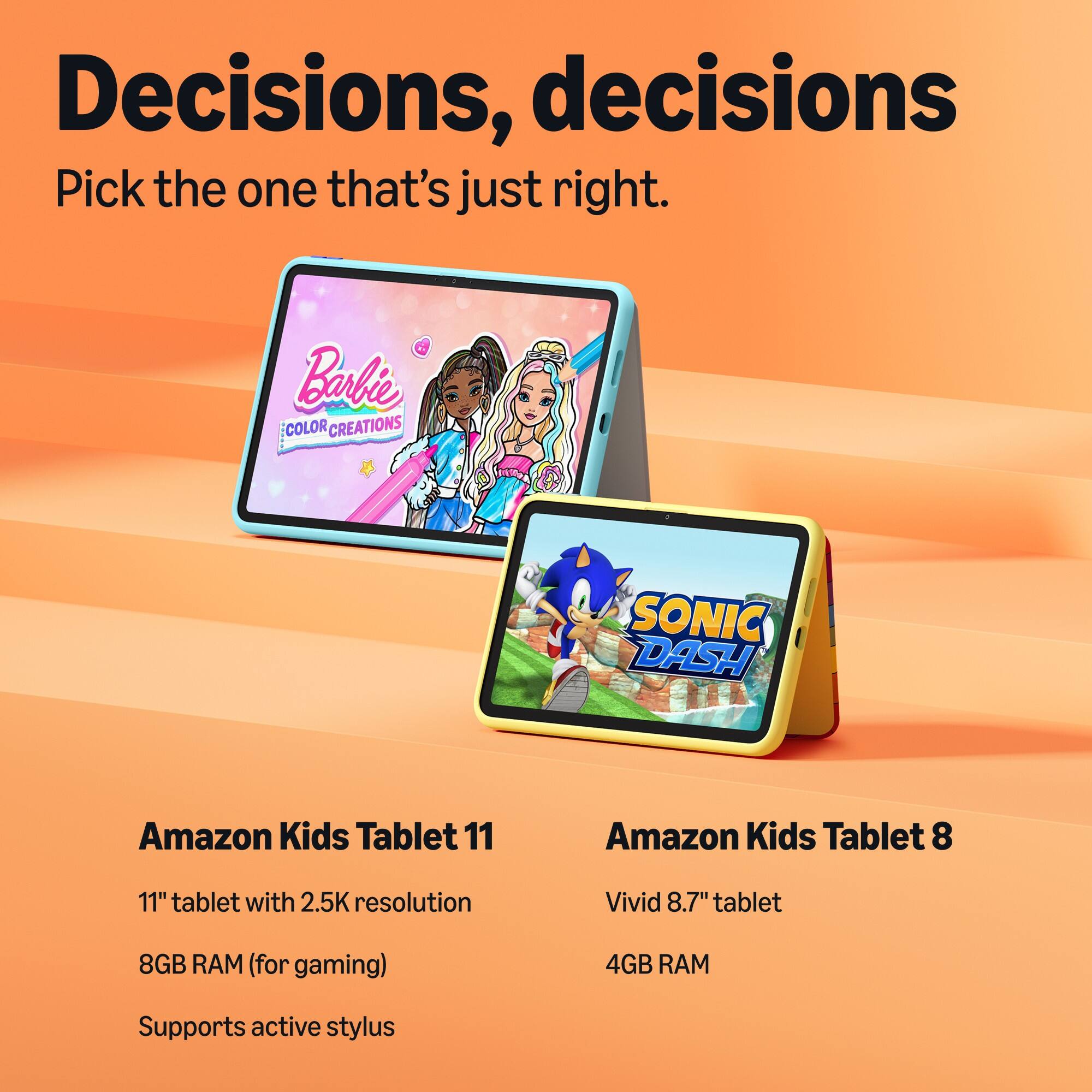 Decisions, decisions  
Pick the one that's just right.

Bali COLOR CREATIONS  
SONIC DASH

Amazon Kids Tablet 11  
11" tablet with 2.5K resolution  
8GB RAM (for gaming)  
Supports active stylus

Amazon Kids Tablet 8  
Vivid 8.7" tablet  
4GB RAM