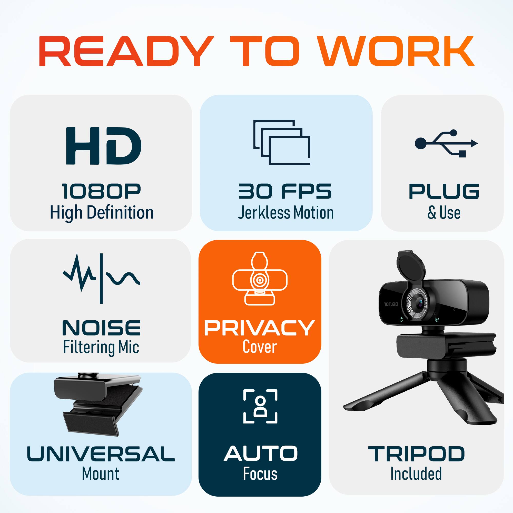 READY TO WORK
HD 1080P High Definition
30 FPS Jerkless Motion
PLUG & Use
NOISE Filtering Mic
PRIVACY Cover
UNIVERSAL Mount
AUTO Focus
TRIPOD Included