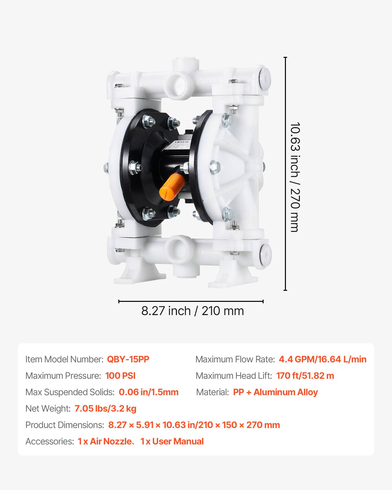 10.63 inch / 270 mm  
8.27 inch / 210 mm  

Item Model Number: QBY-15PP  
Maximum Flow Rate: 4.4 GPM/16.64 L/min  
Maximum Pressure: 100 PSI  
Maximum Head Lift: 170 ft/51.82 m  
Max Suspended Solids: 0.06 in/1.5mm  
Material: PP + Aluminum Alloy  
Net Weight: 7.05 lbs/3.2 kg  
Product Dimensions: 8.27 x 5.91 x 10.63 in/210 x 150 x 270 mm  
Accessories: 1 x Air Nozzle, 1 x User Manual