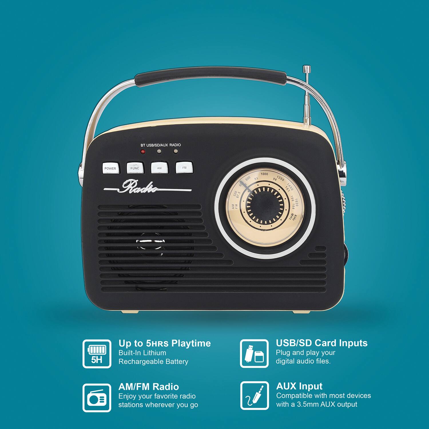 BT USB/SD/AUX RADIO

POWER  FUNC  AM  FM

Radio

Up to 5HRS Playtime
Built-In Lithium Rechargeable Battery

AM/FM Radio
Enjoy your favorite radio stations wherever you go

USB/SD Card Inputs
Plug and play your digital audio files.

AUX Input
Compatible with most devices with a 3.5mm AUX output