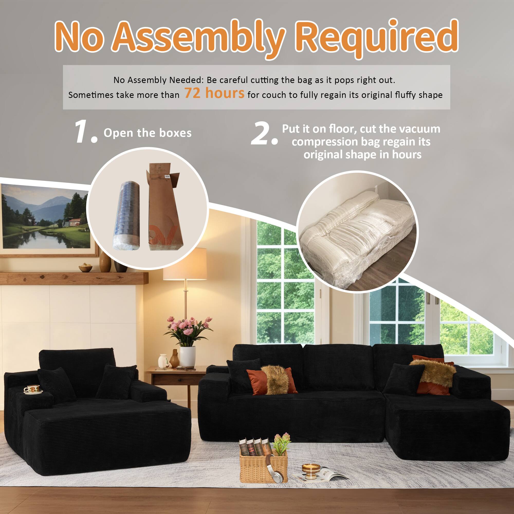 No Assembly Required

No Assembly Needed: Be careful cutting the bag as it pops right out. Sometimes take more than 72 hours for couch to fully regain its original fluffy shape

1. Open the boxes

2. Put it on floor, cut the vacuum compression bag regain its original shape in hours