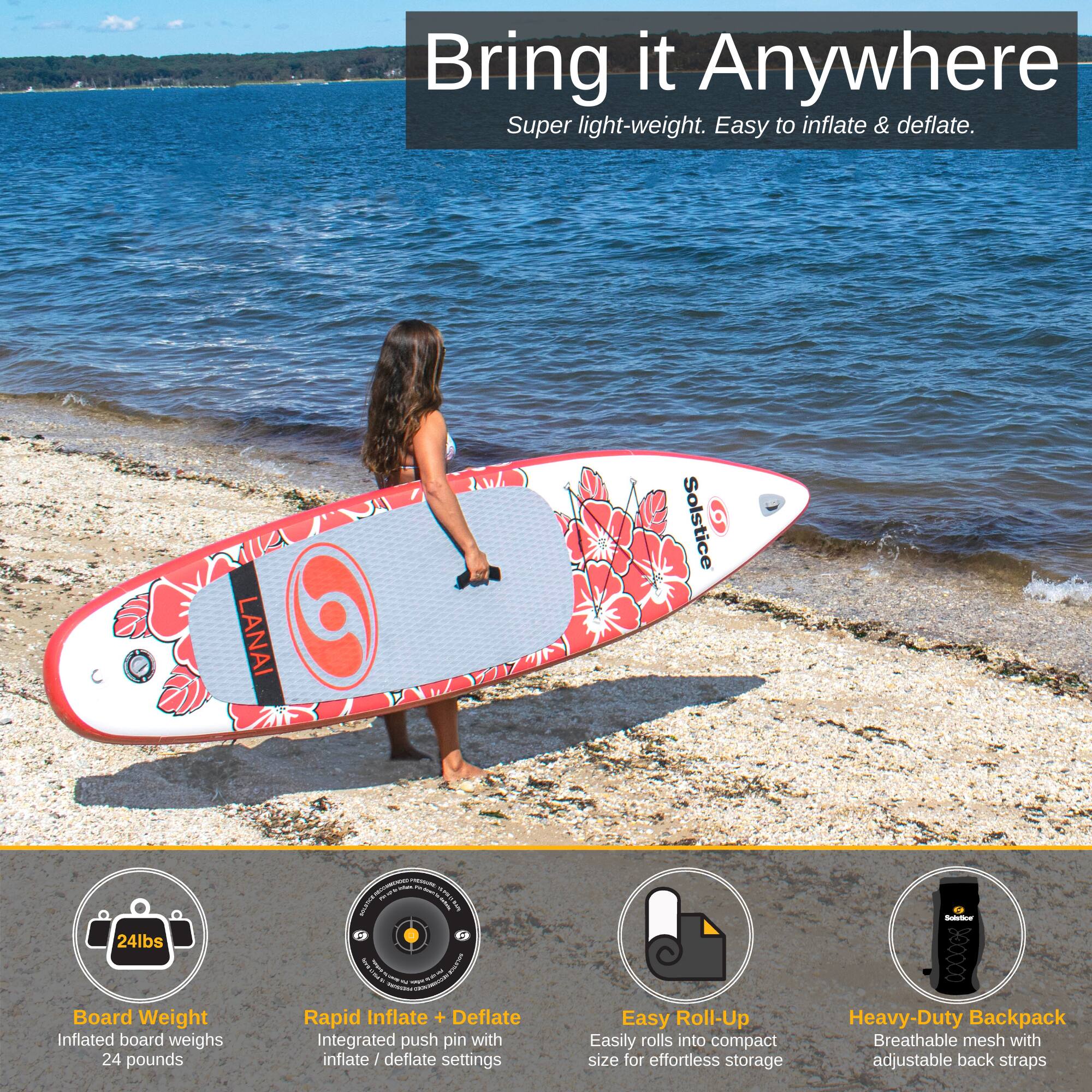 Bring it Anywhere  
Super light-weight. Easy to inflate & deflate.

LANAI Solstice  
24lbs Board Weight  
Inflated board weighs 24 pounds

Rapid Inflate + Deflate  
Integrated push pin with inflate / deflate settings

Easy Roll-Up  
Easily rolls into compact size for effortless storage

Heavy-Duty Backpack  
Breathable mesh with adjustable back straps