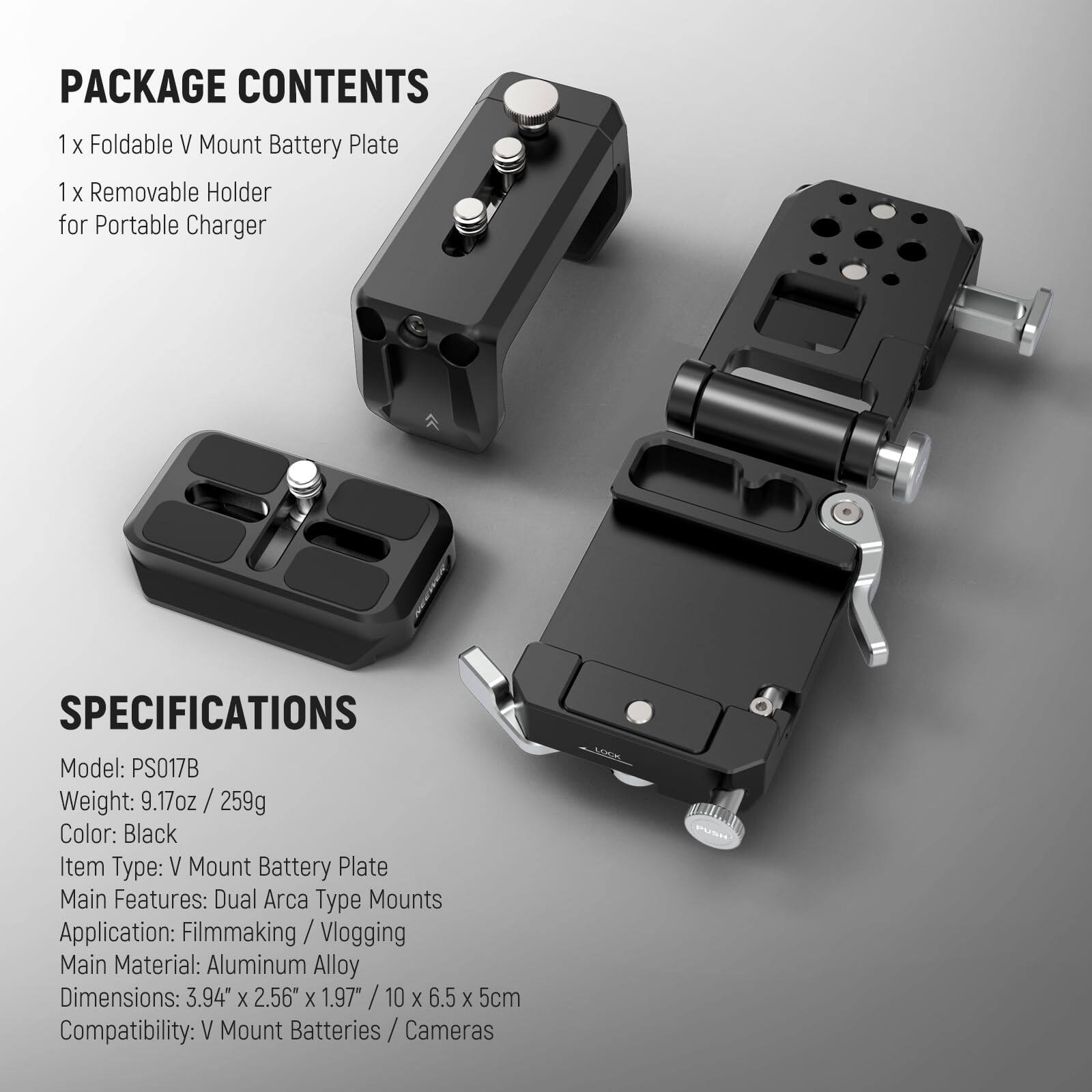 PACKAGE CONTENTS  
1 x Foldable V Mount Battery Plate  
1 x Removable Holder for Portable Charger  

SPECIFICATIONS  
Model: PS017B  
Weight: 9.17oz / 259g  
Color: Black  
Item Type: V Mount Battery Plate  
Main Features: Dual Arca Type Mounts  
Application: Filmmaking / Vlogging  
Main Material: Aluminum Alloy  
Dimensions: 3.94" x 2.56" x 1.97" / 10 x 6.5 x 5cm  
Compatibility: V Mount Batteries / Cameras