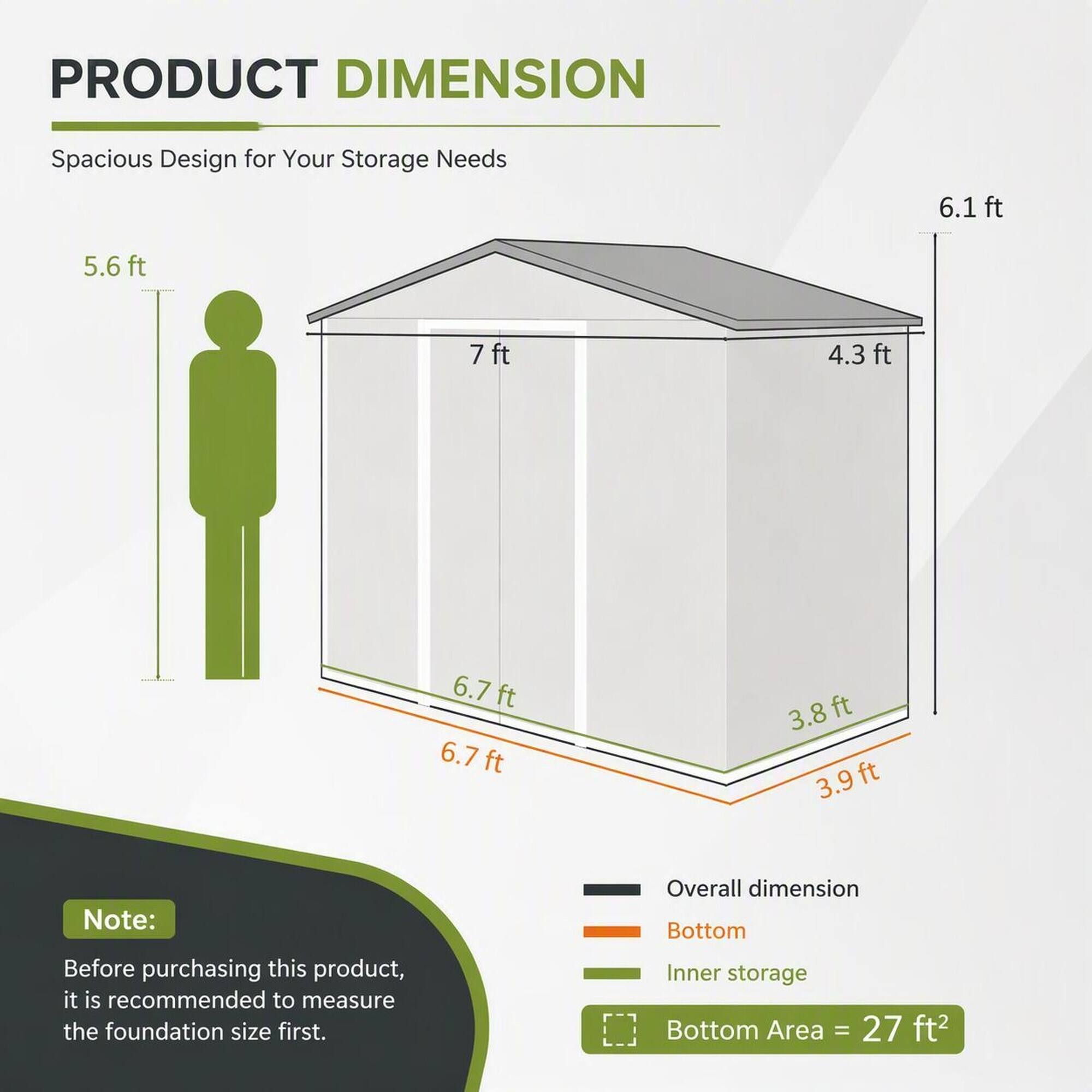 PRODUCT DIMENSION  
Spacious Design for Your Storage Needs  
6.1ft  
5.6ft  
7ft  
4.3ft  
6.7ft 6.7ft  
3.8ft 3.9 ft  

Note: Before purchasing this product, it is recommended to measure the foundation size first.  
Overall dimension Bottom Inner storage Bottom Area = 27 ft²