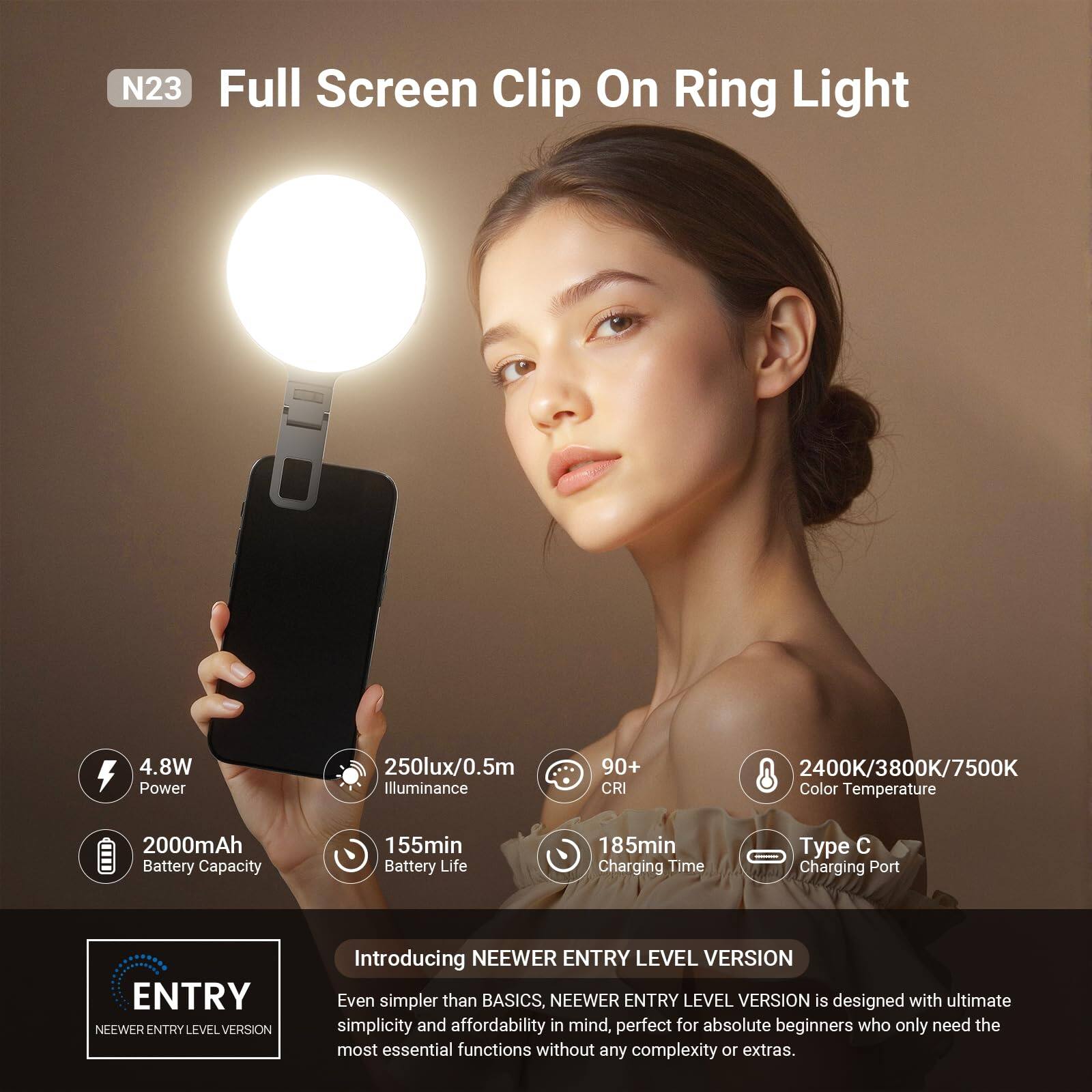 N23 Full Screen Clip On Ring Light

- 4.8W Power
- 250lux/0.5m Illuminance
- 90+ CRI
- 2400K/3800K/7500K Color Temperature
- 2000mAh Battery Capacity
- 155min Battery Life
- 185min Charging Time
- Type C Charging Port

Introducing NEEWER ENTRY LEVEL VERSION

Even simpler than BASICS, NEEWER ENTRY LEVEL VERSION is designed with ultimate simplicity and affordability in mind, perfect for absolute beginners who only need the most essential functions without any complexity or extras.