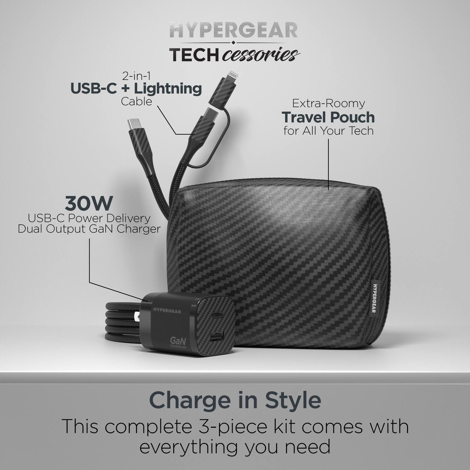 HYPERGEAR TECH accessories

2-in-1 USB-C + Lightning Cable

Extra-Roomy Travel Pouch for All Your Tech

30W USB-C Power Delivery Dual Output GaN Charger

Charge in Style

This complete 3-piece kit comes with everything you need