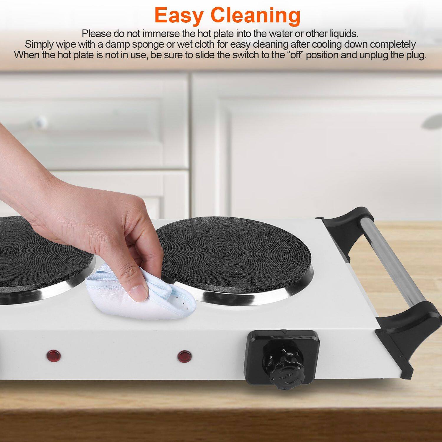 Easy Cleaning

Please do not immerse the hot plate into the water or other liquids. Simply wipe with a damp sponge or wet cloth for easy cleaning after cooling down completely. When the hot plate is not in use, be sure to slide the switch to the "off" position and unplug the plug.