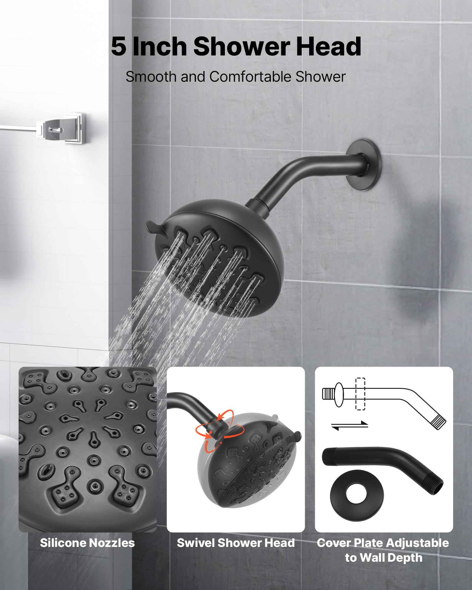 5 Inch Shower Head  
Smooth and Comfortable Shower  

Silicone Nozzles  
Swivel Shower Head  
Cover Plate Adjustable to Wall Depth