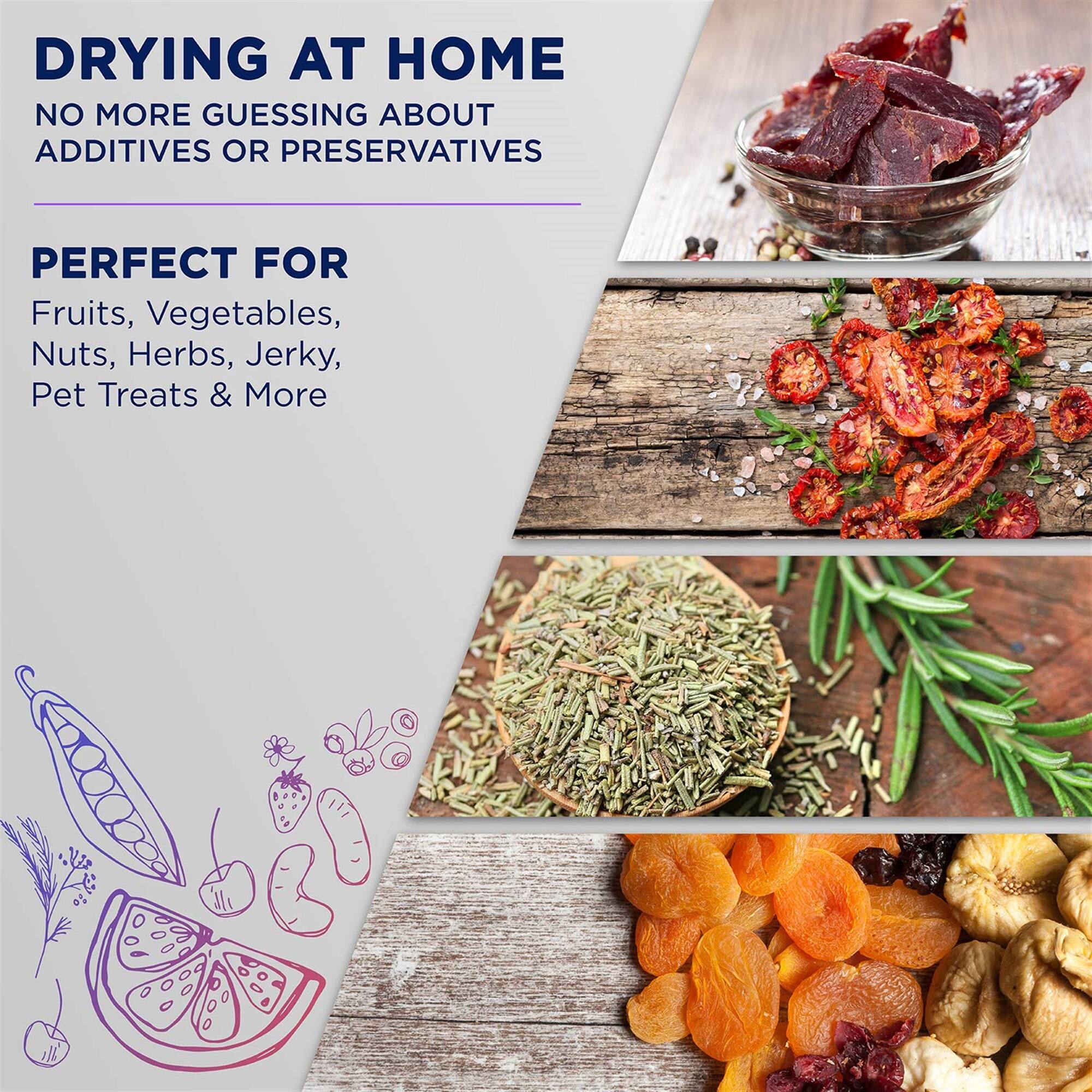 DRYING AT HOME
NO MORE GUESSING ABOUT ADDITIVES OR PRESERVATIVES
PERFECT FOR Fruits, Vegetables, Nuts, Herbs, Jerky, Pet Treats & More