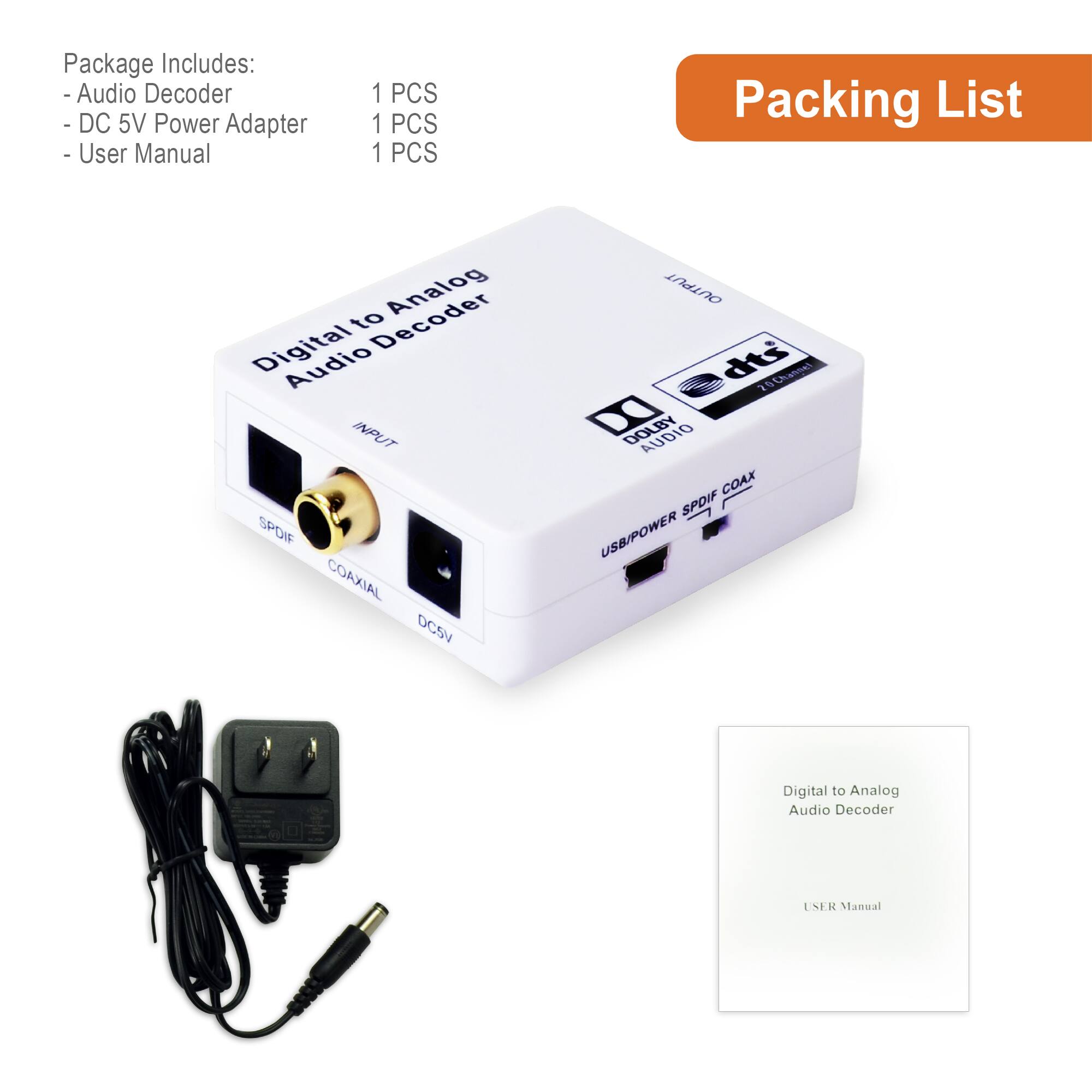 Package Includes:
- Audio Decoder
- DC 5V Power Adapter
- User Manual

1 PCS
1 PCS
1 PCS

Packing List

Digital to Analog Audio Decoder

INPUT
COAXIAL
DC5V
SPDIF
USB/POWER SPDIF COAX

dts
DOLBY DIGITAL

Digital to Analog Audio Decoder
USER Manual