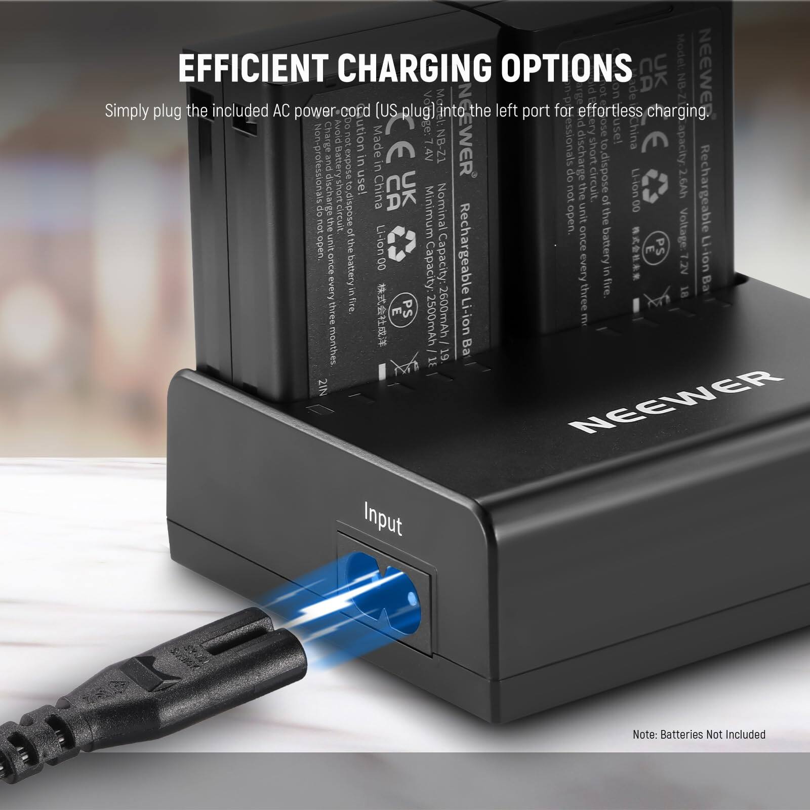 EFFICIENT CHARGING OPTIONS

Simply plug the included AC power-cord (US plug) into the left port for effortless charging.

NEEWER

Rechargeable Li-ion Battery
Model: NB-Z1
Capacity: 2600mAh
Voltage: 7.4V
Nominal Capacity: 2500mAh
Minimum Nominal Voltage: 6.0V
Made in China

Note: Batteries Not Included